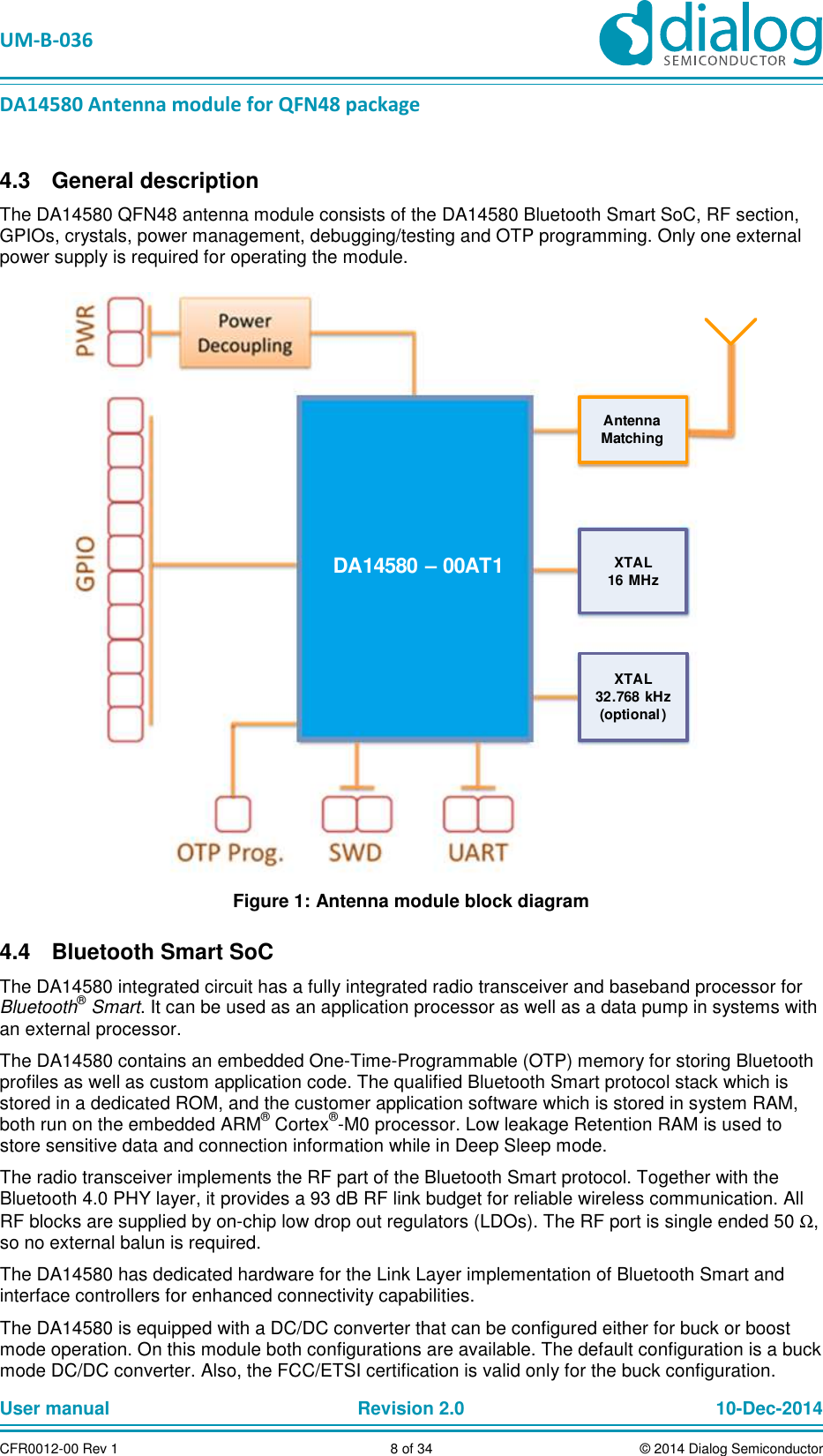 UM-B-036 DA14580 Antenna module for QFN48 package User manual Revision 2.0 10-Dec-2014CFR0012-00 Rev 1 8 of 34 © 2014 Dialog Semiconductor General description 4.3The DA14580 QFN48 antenna module consists of the DA14580 Bluetooth Smart SoC, RF section, GPIOs, crystals, power management, debugging/testing and OTP programming. Only one external power supply is required for operating the module. DA14580 – 00AT1 XTAL32.768 kHz(optional)XTAL16 MHzAntennaMatching Figure 1: Antenna module block diagram Bluetooth Smart SoC 4.4The DA14580 integrated circuit has a fully integrated radio transceiver and baseband processor for Bluetooth® Smart. It can be used as an application processor as well as a data pump in systems with an external processor. The DA14580 contains an embedded One-Time-Programmable (OTP) memory for storing Bluetooth profiles as well as custom application code. The qualified Bluetooth Smart protocol stack which is stored in a dedicated ROM, and the customer application software which is stored in system RAM, both run on the embedded ARM® Cortex®-M0 processor. Low leakage Retention RAM is used to store sensitive data and connection information while in Deep Sleep mode. The radio transceiver implements the RF part of the Bluetooth Smart protocol. Together with the Bluetooth 4.0 PHY layer, it provides a 93 dB RF link budget for reliable wireless communication. All RF blocks are supplied by on-chip low drop out regulators (LDOs). The RF port is single ended 50 Ω, so no external balun is required. The DA14580 has dedicated hardware for the Link Layer implementation of Bluetooth Smart and interface controllers for enhanced connectivity capabilities. The DA14580 is equipped with a DC/DC converter that can be configured either for buck or boost mode operation. On this module both configurations are available. The default configuration is a buck mode DC/DC converter. Also, the FCC/ETSI certification is valid only for the buck configuration.