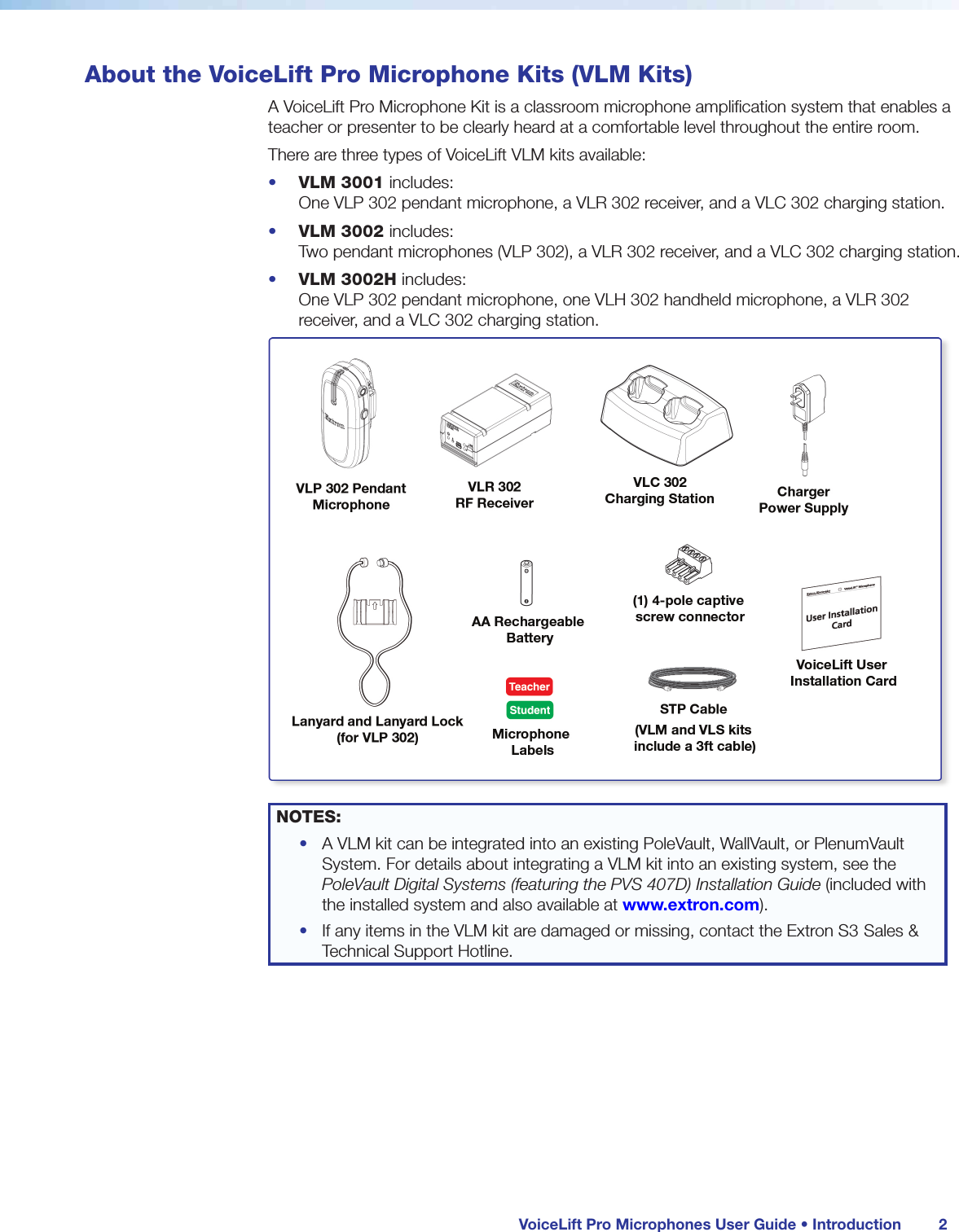 VoiceLift Pro Microphones User Guide • Introduction 2About the VoiceLift Pro Microphone Kits (VLM Kits)A VoiceLift Pro Microphone Kit is a classroom microphone amplification system that enables a teacher or presenter to be clearly heard at a comfortable level throughout the entire room. There are three types of VoiceLift VLM kits available:• VLM 3001 includes: One VLP 302 pendant microphone, a VLR 302 receiver, and a VLC 302 charging station.• VLM 3002 includes: Two pendant microphones (VLP 302), a VLR 302 receiver, and a VLC 302 charging station.• VLM 3002H includes: One VLP 302 pendant microphone, one VLH 302 handheld microphone, a VLR 302 receiver, and a VLC 302 charging station.NOTES: • A VLM kit can be integrated into an existing PoleVault, WallVault, or PlenumVault System. For details about integrating a VLM kit into an existing system, see the PoleVault Digital Systems (featuring the PVS 407D) Installation Guide (included with the installed system and also available at www.extron.com).• If any items in the VLM kit are damaged or missing, contact the Extron S3 Sales & Technical Support Hotline.