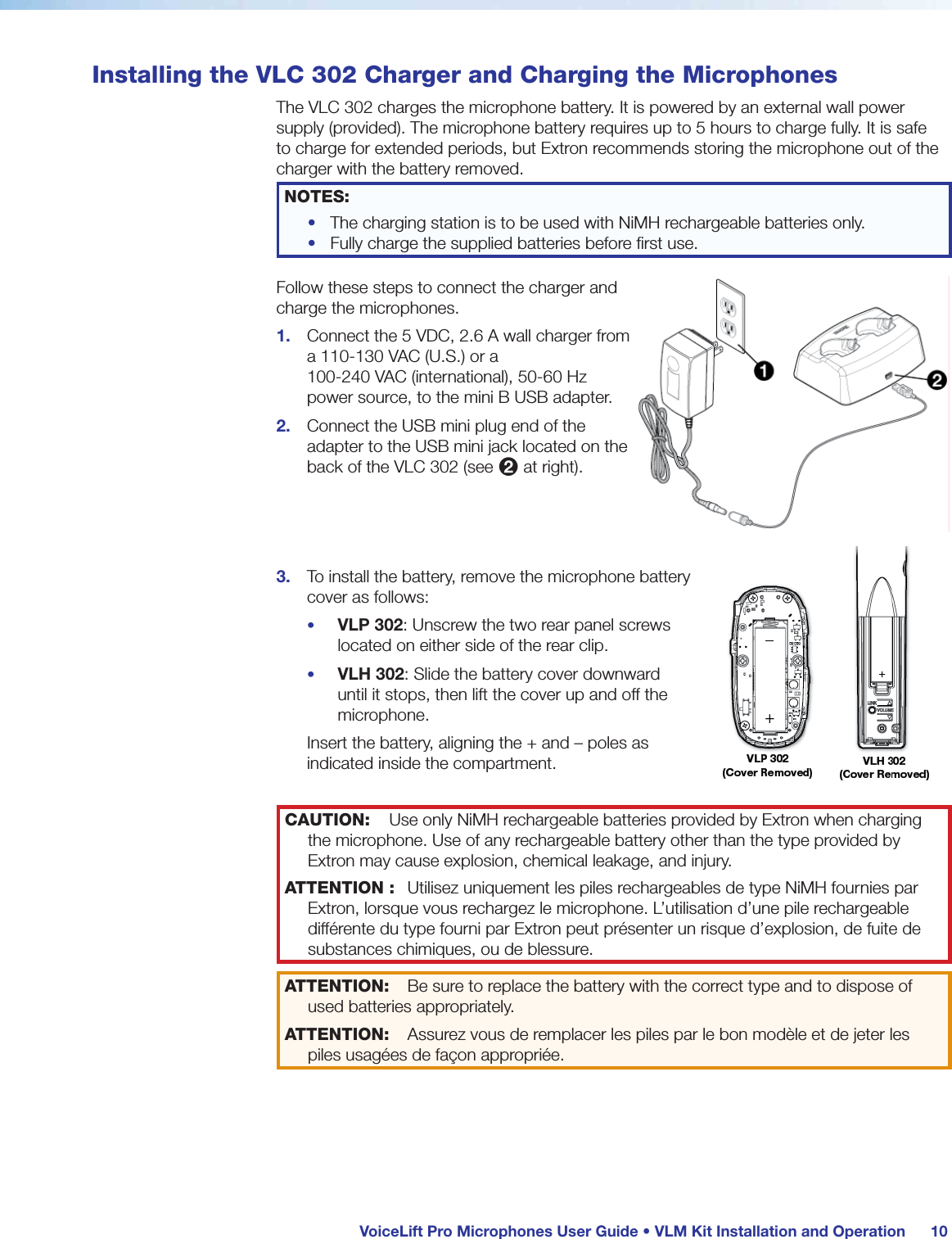 VoiceLift Pro Microphones User Guide • VLM Kit Installation and Operation 10Installing the VLC 302 Charger and Charging the MicrophonesThe VLC 302 charges the microphone battery. It is powered by an external wall power supply (provided). The microphone battery requires up to 5 hours to charge fully. It is safe to charge for extended periods, but Extron recommends storing the microphone out of the charger with the battery removed.NOTES: • The charging station is to be used with NiMH rechargeable batteries only.• Fully charge the supplied batteries before first use.Follow these steps to connect the charger and charge the microphones.1. Connect the 5 VDC, 2.6 A wall charger from a 110-130 VAC (U.S.) or a 100-240 VAC (international), 50-60 Hz power source, to the mini B USB adapter.2. Connect the USB mini plug end of the adapter to the USB mini jack located on the back of the VLC 302 (see 2 at right). 3. To install the battery, remove the microphone battery cover as follows:• VLP 302: Unscrew the two rear panel screws located on either side of the rear clip.• VLH 302: Slide the battery cover downward until it stops, then lift the cover up and off the microphone.Insert the battery, aligning the + and – poles as indicated inside the compartment. CAUTION: Use only NiMH rechargeable batteries provided by Extron when charging the microphone. Use of any rechargeable battery other than the type provided by Extron may cause explosion, chemical leakage, and injury.ATTENTION : Utilisez uniquement les piles rechargeables de type NiMH fournies par Extron, lorsque vous rechargez le microphone. L’utilisation d’une pile rechargeable différente du type fourni par Extron peut présenter un risque d’explosion, de fuite de substances chimiques, ou de blessure.ATTENTION: Be sure to replace the battery with the correct type and to dispose of used batteries appropriately.ATTENTION: Assurez vous de remplacer les piles par le bon modèle et de jeter les piles usagées de façon appropriée.