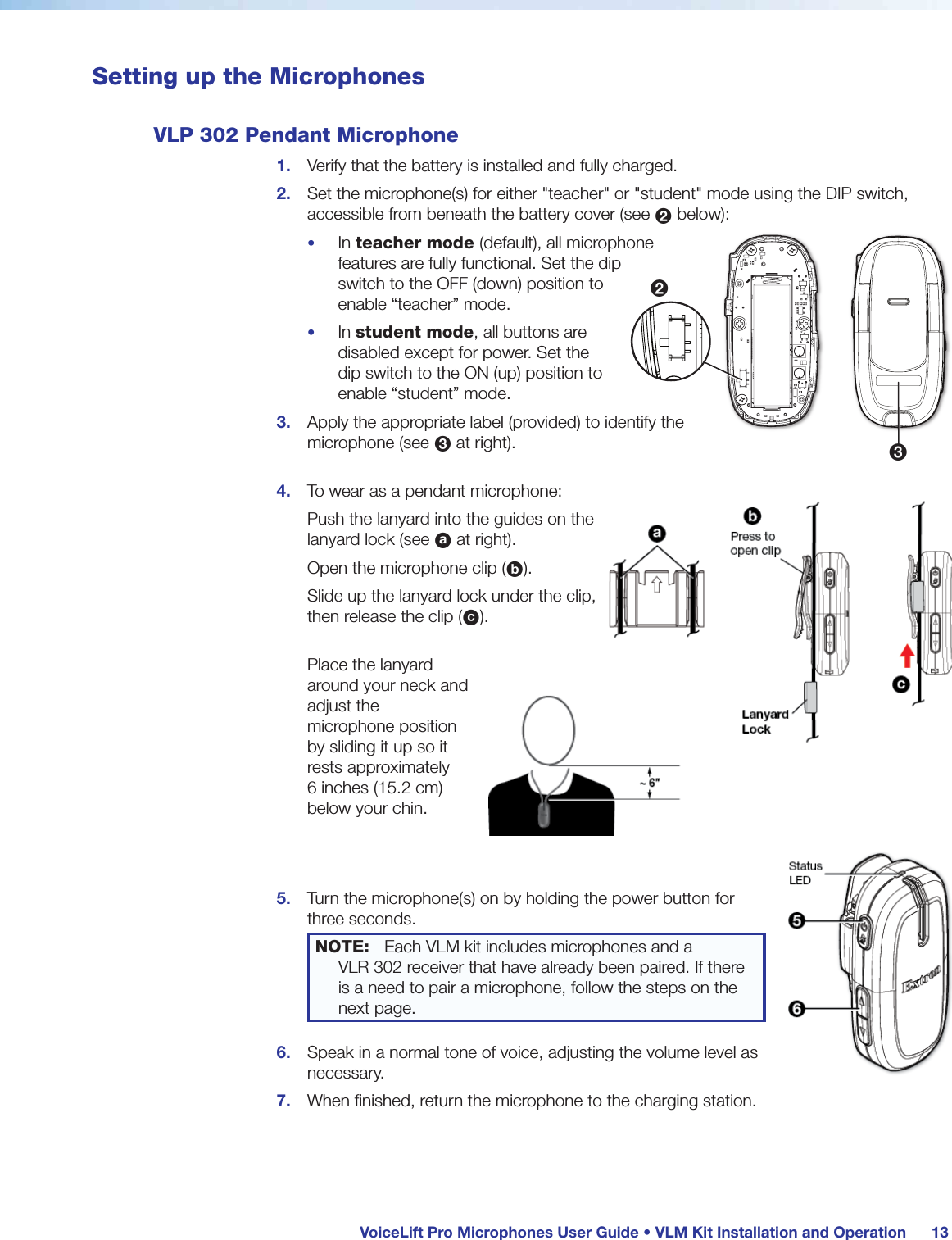 VoiceLift Pro Microphones User Guide • VLM Kit Installation and Operation 13Setting up the MicrophonesVLP 302 Pendant Microphone1. Verify that the battery is installed and fully charged.2. Set the microphone(s) for either "teacher" or "student" mode using the DIP switch, accessible from beneath the battery cover (see 2 below):• In teacher mode (default), all microphone features are fully functional. Set the dip switch to the OFF (down) position to enable “teacher” mode. • In student mode, all buttons are disabled except for power. Set the dip switch to the ON (up) position to enable “student” mode.3. Apply the appropriate label (provided) to identify the microphone (see 3 at right). 4. To wear as a pendant microphone:Push the lanyard into the guides on the lanyard lock (see a at right).Open the microphone clip (b).Slide up the lanyard lock under the clip, then release the clip (c). Place the lanyard around your neck and adjust the microphone position by sliding it up so it rests approximately 6 inches (15.2 cm) below your chin. 5. Turn the microphone(s) on by holding the power button for three seconds. NOTE: Each VLM kit includes microphones and a VLR 302 receiver that have already been paired. If there is a need to pair a microphone, follow the steps on the next page.6. Speak in a normal tone of voice, adjusting the volume level as necessary. 7. When finished, return the microphone to the charging station.23