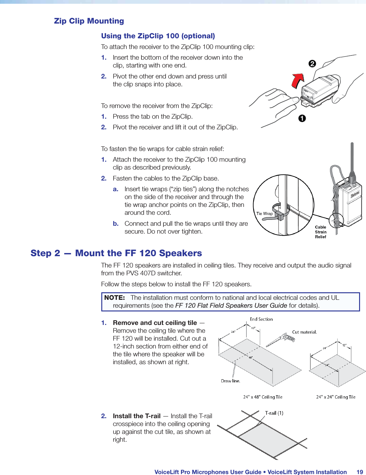 VoiceLift Pro Microphones User Guide • VoiceLift System Installation 19Zip Clip MountingUsing the ZipClip 100 (optional)To attach the receiver to the ZipClip 100 mounting clip:1. Insert the bottom of the receiver down into the clip, starting with one end.2. Pivot the other end down and press until the clip snaps into place.To remove the receiver from the ZipClip:1. Press the tab on the ZipClip.2. Pivot the receiver and lift it out of the ZipClip.To fasten the tie wraps for cable strain relief:1. Attach the receiver to the ZipClip 100 mounting clip as described previously.2. Fasten the cables to the ZipClip base.a. Insert tie wraps (“zip ties”) along the notches on the side of the receiver and through the tie wrap anchor points on the ZipClip, then around the cord.b. Connect and pull the tie wraps until they are secure. Do not over tighten.Step 2 — Mount the FF 120 SpeakersThe FF 120 speakers are installed in ceiling tiles. They receive and output the audio signal from the PVS 407D switcher. Follow the steps below to install the FF 120 speakers.NOTE: The installation must conform to national and local electrical codes and UL requirements (see the FF 120 Flat Field Speakers User Guide for details).1. Remove and cut ceiling tile — Remove the ceiling tile where the FF 120 will be installed. Cut out a 12-inch section from either end of the tile where the speaker will be installed, as shown at right. 2. Install the T-rail — Install the T-rail crosspiece into the ceiling opening up against the cut tile, as shown at right.