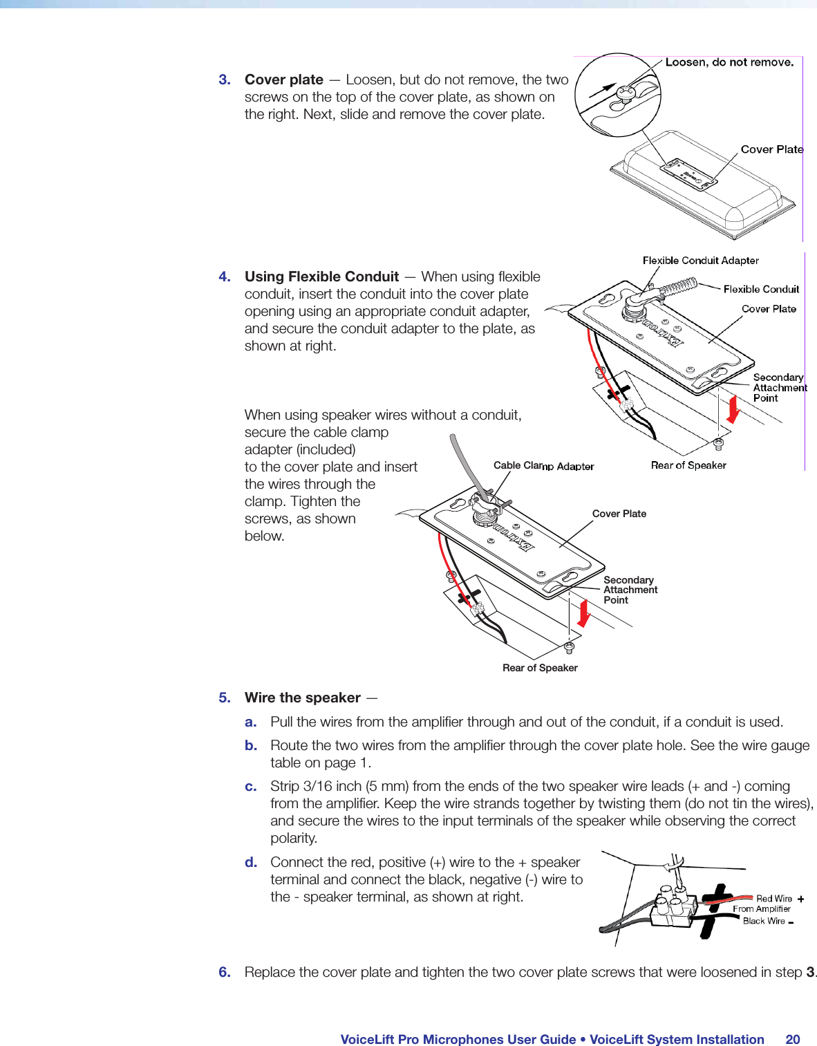 VoiceLift Pro Microphones User Guide • VoiceLift System Installation 203. Cover plate — Loosen, but do not remove, the two screws on the top of the cover plate, as shown on the right. Next, slide and remove the cover plate. 4. Using Flexible Conduit — When using flexible conduit, insert the conduit into the cover plate opening using an appropriate conduit adapter, and secure the conduit adapter to the plate, as shown at right. When using speaker wires without a conduit, secure the cable clamp adapter (included) to the cover plate and insert the wires through the clamp. Tighten the screws, as shown below. 5. Wire the speaker —a. Pull the wires from the amplifier through and out of the conduit, if a conduit is used.b. Route the two wires from the amplifier through the cover plate hole. See the wire gauge table on page 1.c. Strip 3/16 inch (5 mm) from the ends of the two speaker wire leads (+ and -) coming from the amplifier. Keep the wire strands together by twisting them (do not tin the wires), and secure the wires to the input terminals of the speaker while observing the correct polarity.d. Connect the red, positive (+) wire to the + speaker terminal and connect the black, negative (-) wire to the - speaker terminal, as shown at right. 6. Replace the cover plate and tighten the two cover plate screws that were loosened in step 3.Cable Clamp AdapterCover PlateSecondary Attachment PointRear of Speaker