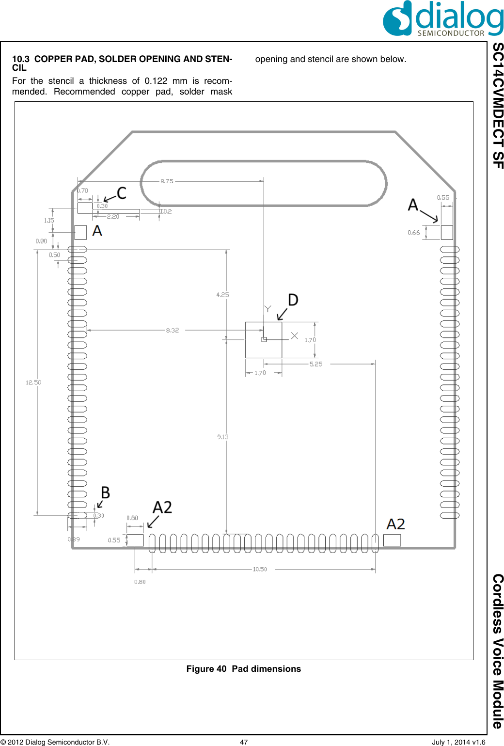 SC14CVMDECT SF Cordless Voice Module© 2012 Dialog Semiconductor B.V. 47 July 1, 2014 v1.610.3 COPPER PAD, SOLDER OPENING AND STEN-CILFor the stencil a thickness of 0.122 mm is recom-mended. Recommended copper pad, solder maskopening and stencil are shown below.Figure 40 Pad dimensions
