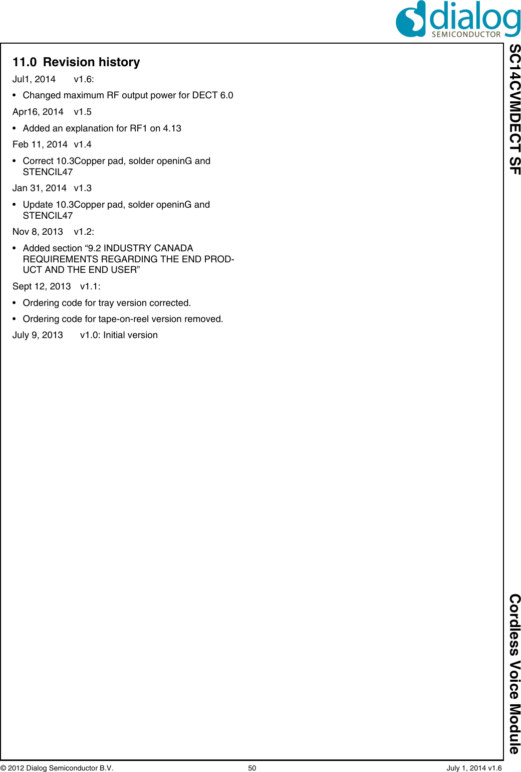 SC14CVMDECT SF Cordless Voice Module© 2012 Dialog Semiconductor B.V. 50 July 1, 2014 v1.611.0 Revision historyJul1, 2014 v1.6:• Changed maximum RF output power for DECT 6.0Apr16, 2014 v1.5• Added an explanation for RF1 on 4.13Feb 11, 2014 v1.4• Correct 10.3Copper pad, solder openinG and STENCIL47Jan 31, 2014 v1.3• Update 10.3Copper pad, solder openinG and STENCIL47Nov 8, 2013 v1.2: • Added section “9.2 INDUSTRY CANADA REQUIREMENTS REGARDING THE END PROD-UCT AND THE END USER”Sept 12, 2013 v1.1: • Ordering code for tray version corrected. • Ordering code for tape-on-reel version removed. July 9, 2013 v1.0: Initial version