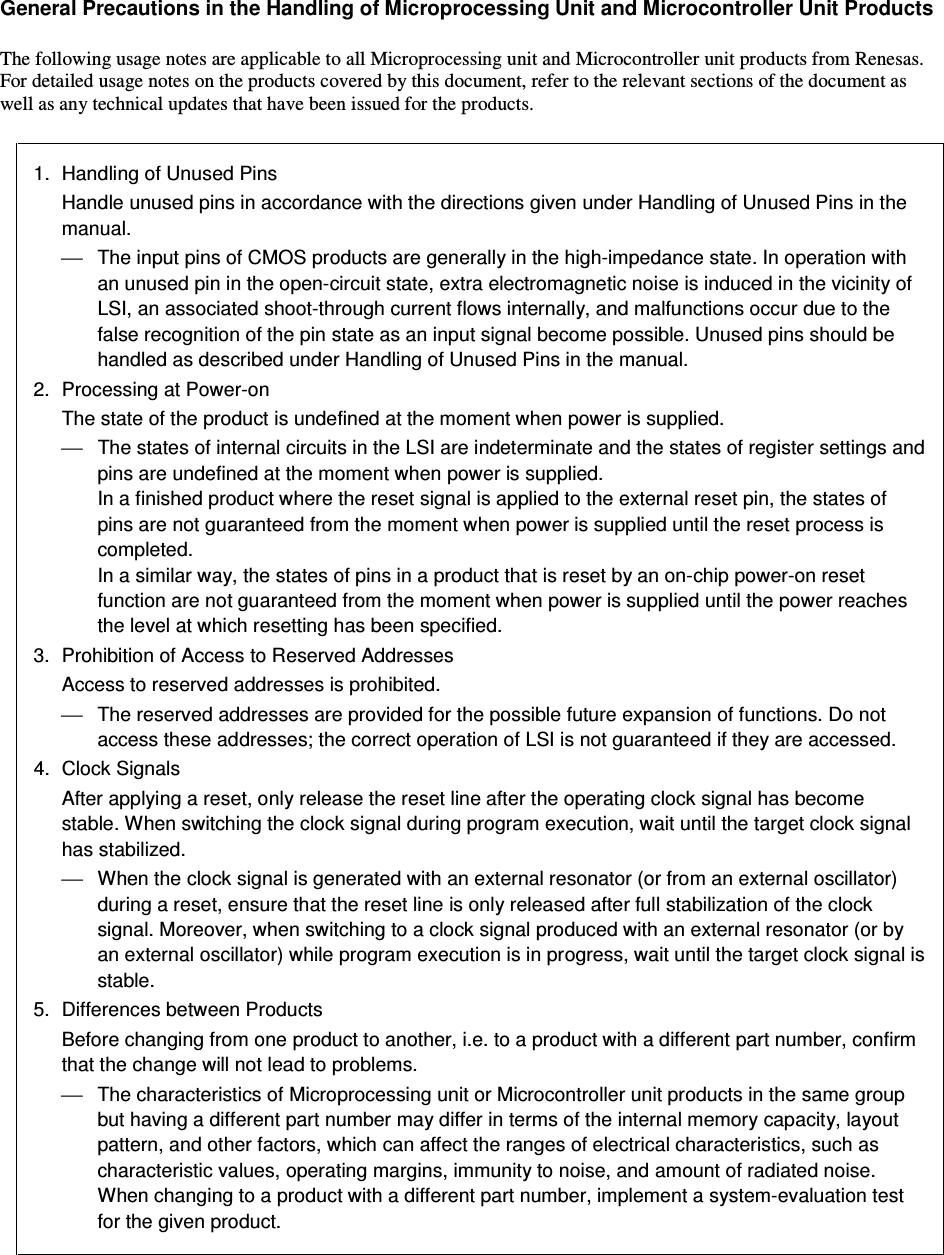   General Precautions in the Handling of Microprocessing Unit and Microcontroller Unit Products  The following usage notes are applicable to all Microprocessing unit and Microcontroller unit products from Renesas. For detailed usage notes on the products covered by this document, refer to the relevant sections of the document as well as any technical updates that have been issued for the products.  1.  Handling of Unused Pins Handle unused pins in accordance with the directions given under Handling of Unused Pins in the manual.   The input pins of CMOS products are generally in the high-impedance state. In operation with an unused pin in the open-circuit state, extra electromagnetic noise is induced in the vicinity of LSI, an associated shoot-through current flows internally, and malfunctions occur due to the false recognition of the pin state as an input signal become possible. Unused pins should be handled as described under Handling of Unused Pins in the manual. 2.  Processing at Power-on The state of the product is undefined at the moment when power is supplied.   The states of internal circuits in the LSI are indeterminate and the states of register settings and pins are undefined at the moment when power is supplied. In a finished product where the reset signal is applied to the external reset pin, the states of pins are not guaranteed from the moment when power is supplied until the reset process is completed. In a similar way, the states of pins in a product that is reset by an on-chip power-on reset function are not guaranteed from the moment when power is supplied until the power reaches the level at which resetting has been specified. 3.  Prohibition of Access to Reserved Addresses Access to reserved addresses is prohibited.   The reserved addresses are provided for the possible future expansion of functions. Do not access these addresses; the correct operation of LSI is not guaranteed if they are accessed. 4.  Clock Signals After applying a reset, only release the reset line after the operating clock signal has become stable. When switching the clock signal during program execution, wait until the target clock signal has stabilized.   When the clock signal is generated with an external resonator (or from an external oscillator) during a reset, ensure that the reset line is only released after full stabilization of the clock signal. Moreover, when switching to a clock signal produced with an external resonator (or by an external oscillator) while program execution is in progress, wait until the target clock signal is stable. 5.  Differences between Products Before changing from one product to another, i.e. to a product with a different part number, confirm that the change will not lead to problems.   The characteristics of Microprocessing unit or Microcontroller unit products in the same group but having a different part number may differ in terms of the internal memory capacity, layout pattern, and other factors, which can affect the ranges of electrical characteristics, such as characteristic values, operating margins, immunity to noise, and amount of radiated noise. When changing to a product with a different part number, implement a system-evaluation test for the given product.  