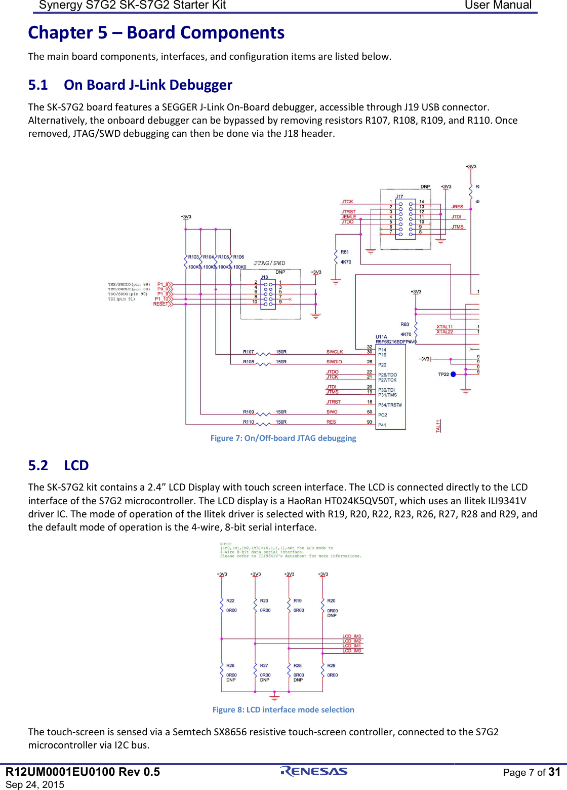 Synergy S7G2 SK-S7G2 Starter Kit  User Manual  R12UM0001EU0100 Rev 0.5 Sep 24, 2015  Page 7 of 31  Chapter 5 – Board Components The main board components, interfaces, and configuration items are listed below. 5.1  On Board J-Link Debugger The SK-S7G2 board features a SEGGER J-Link On-Board debugger, accessible through J19 USB connector. Alternatively, the onboard debugger can be bypassed by removing resistors R107, R108, R109, and R110. Once removed, JTAG/SWD debugging can then be done via the J18 header.  Figure 7: On/Off-board JTAG debugging 5.2  LCD The SK-S7G2 kit contains a 2.4” LCD Display with touch screen interface. The LCD is connected directly to the LCD interface of the S7G2 microcontroller. The LCD display is a HaoRan HT024K5QV50T, which uses an Ilitek ILI9341V driver IC. The mode of operation of the Ilitek driver is selected with R19, R20, R22, R23, R26, R27, R28 and R29, and the default mode of operation is the 4-wire, 8-bit serial interface.  Figure 8: LCD interface mode selection The touch-screen is sensed via a Semtech SX8656 resistive touch-screen controller, connected to the S7G2 microcontroller via I2C bus. 