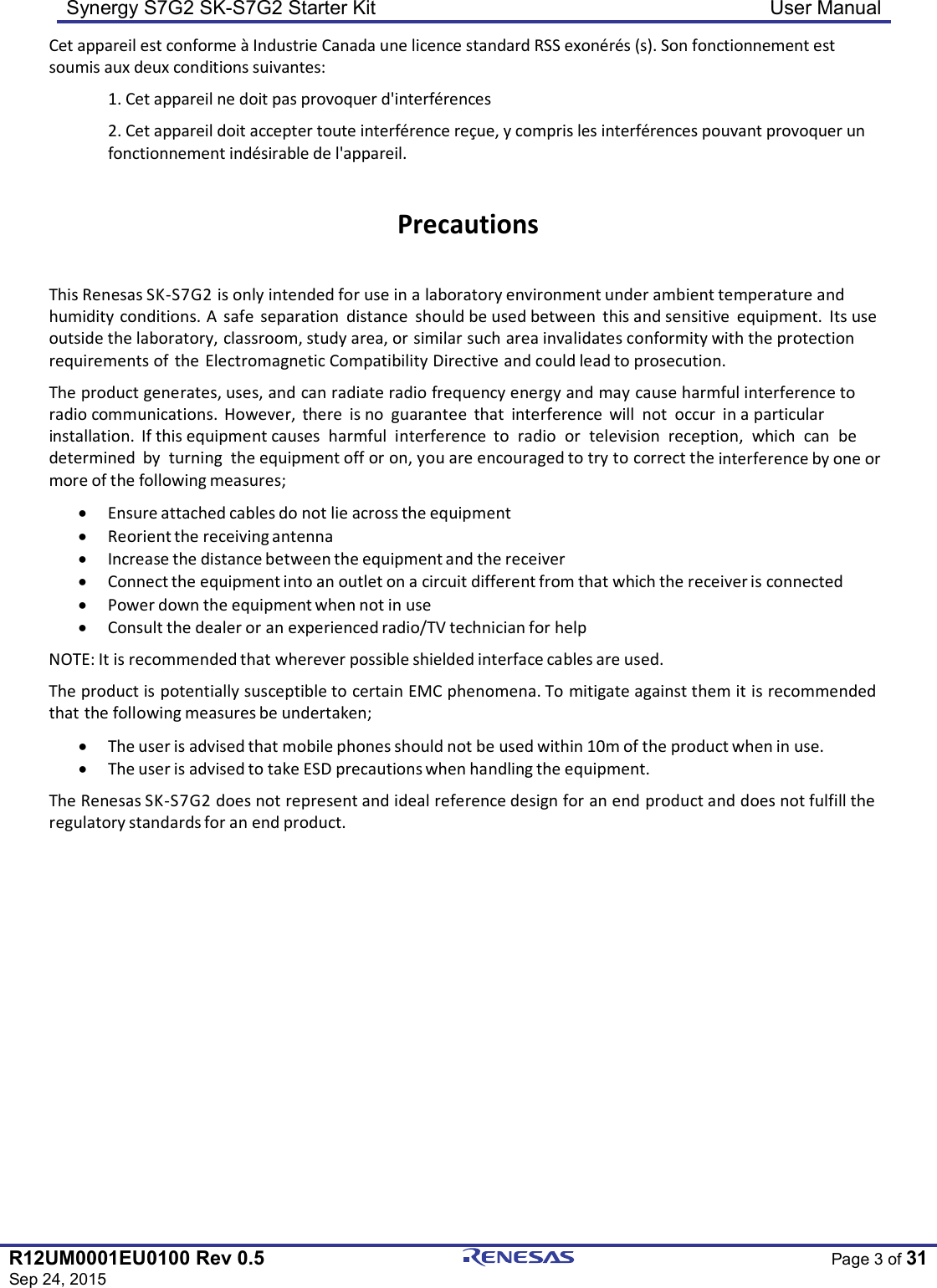 Synergy S7G2 SK-S7G2 Starter Kit  User Manual  R12UM0001EU0100 Rev 0.5 Sep 24, 2015  Page 3 of 31  Cet appareil est conforme à Industrie Canada une licence standard RSS exonérés (s). Son fonctionnement est soumis aux deux conditions suivantes: 1. Cet appareil ne doit pas provoquer d&apos;interférences 2. Cet appareil doit accepter toute interférence reçue, y compris les interférences pouvant provoquer un fonctionnement indésirable de l&apos;appareil.  Precautions  This Renesas SK-S7G2 is only intended for use in a laboratory environment under ambient temperature and humidity conditions. A  safe  separation  distance  should be used between  this and sensitive  equipment.  Its use outside the laboratory, classroom, study area, or similar such area invalidates conformity with the protection requirements of  the Electromagnetic Compatibility Directive and could lead to prosecution. The product generates, uses, and can radiate radio frequency energy and may cause harmful interference to radio communications.  However,  there  is no  guarantee  that  interference  will  not  occur  in a particular installation.  If this equipment causes  harmful  interference  to  radio  or  television  reception,  which  can  be  determined  by  turning  the equipment off or on, you are encouraged to try to correct the interference by one or more of the following measures; • Ensure attached cables do not lie across the equipment • Reorient the receiving antenna • Increase the distance between the equipment and the receiver • Connect the equipment into an outlet on a circuit different from that which the receiver is connected • Power down the equipment when not in use • Consult the dealer or an experienced radio/TV technician for help NOTE: It is recommended that wherever possible shielded interface cables are used. The product is potentially susceptible to certain EMC phenomena. To mitigate against them it is recommended that the following measures be undertaken; • The user is advised that mobile phones should not be used within 10m of the product when in use. • The user is advised to take ESD precautions when handling the equipment. The Renesas SK-S7G2 does not represent and ideal reference design for an end product and does not fulfill the regulatory standards for an end product. 