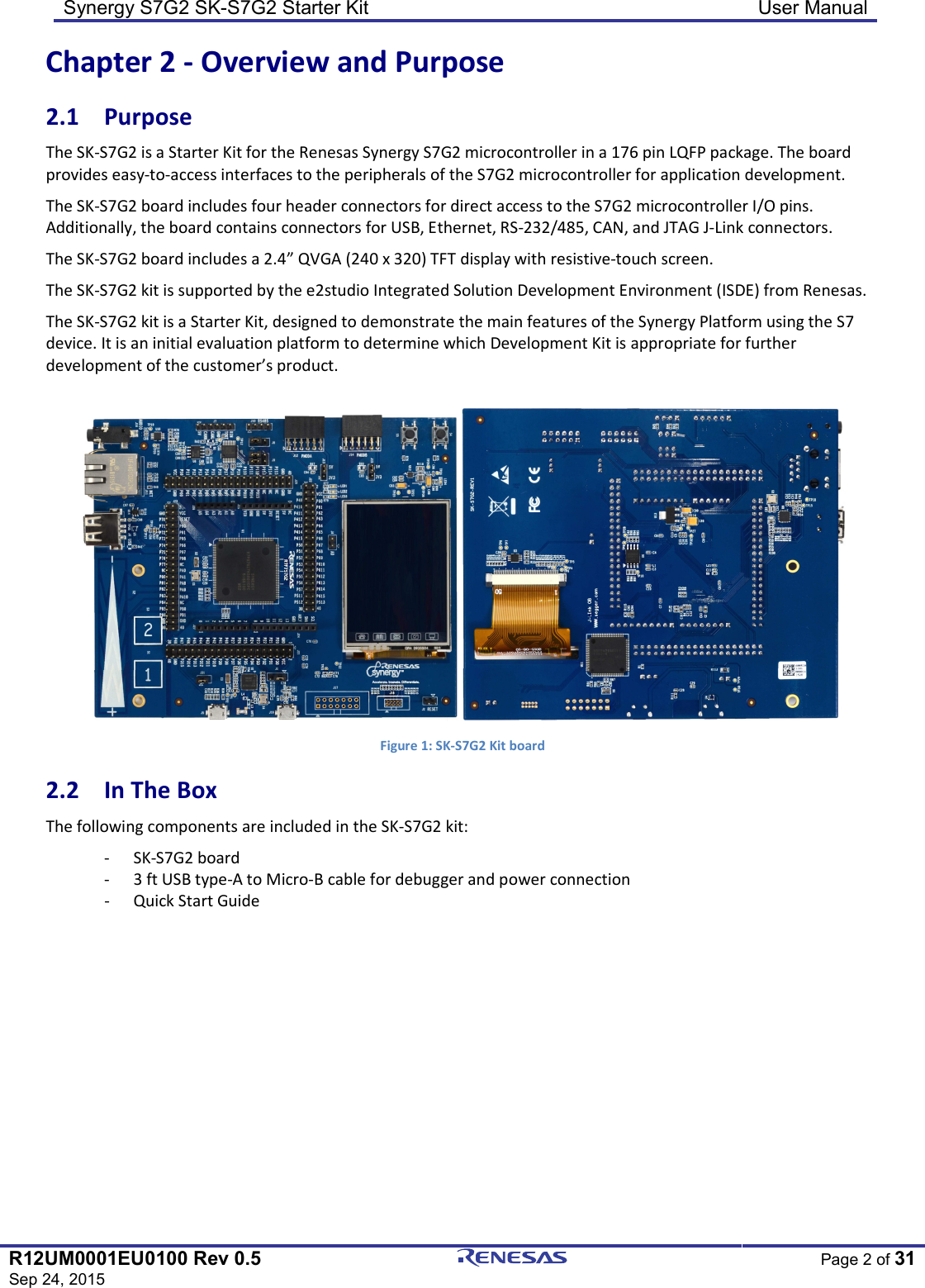 Synergy S7G2 SK-S7G2 Starter Kit  User Manual  R12UM0001EU0100 Rev 0.5 Sep 24, 2015  Page 2 of 31  Chapter 2 - Overview and Purpose 2.1  Purpose The SK-S7G2 is a Starter Kit for the Renesas Synergy S7G2 microcontroller in a 176 pin LQFP package. The board provides easy-to-access interfaces to the peripherals of the S7G2 microcontroller for application development. The SK-S7G2 board includes four header connectors for direct access to the S7G2 microcontroller I/O pins. Additionally, the board contains connectors for USB, Ethernet, RS-232/485, CAN, and JTAG J-Link connectors. The SK-S7G2 board includes a 2.4” QVGA (240 x 320) TFT display with resistive-touch screen. The SK-S7G2 kit is supported by the e2studio Integrated Solution Development Environment (ISDE) from Renesas. The SK-S7G2 kit is a Starter Kit, designed to demonstrate the main features of the Synergy Platform using the S7 device. It is an initial evaluation platform to determine which Development Kit is appropriate for further development of the customer’s product.   Figure 1: SK-S7G2 Kit board 2.2  In The Box The following components are included in the SK-S7G2 kit: - SK-S7G2 board - 3 ft USB type-A to Micro-B cable for debugger and power connection - Quick Start Guide 