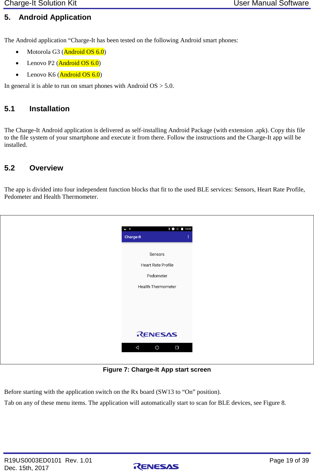 Charge-It Solution Kit User Manual Software R19US0003ED0101  Rev. 1.01    Page 19 of 39 Dec. 15th, 2017    5. Android Application  The Android application “Charge-It has been tested on the following Android smart phones: • Motorola G3 (Android OS 6.0) • Lenovo P2 (Android OS 6.0) • Lenovo K6 (Android OS 6.0) In general it is able to run on smart phones with Android OS &gt; 5.0.  5.1 Installation  The Charge-It Android application is delivered as self-installing Android Package (with extension .apk). Copy this file to the file system of your smartphone and execute it from there. Follow the instructions and the Charge-It app will be installed.  5.2 Overview  The app is divided into four independent function blocks that fit to the used BLE services: Sensors, Heart Rate Profile, Pedometer and Health Thermometer.     Figure 7: Charge-It App start screen  Before starting with the application switch on the Rx board (SW13 to “On” position). Tab on any of these menu items. The application will automatically start to scan for BLE devices, see Figure 8. 