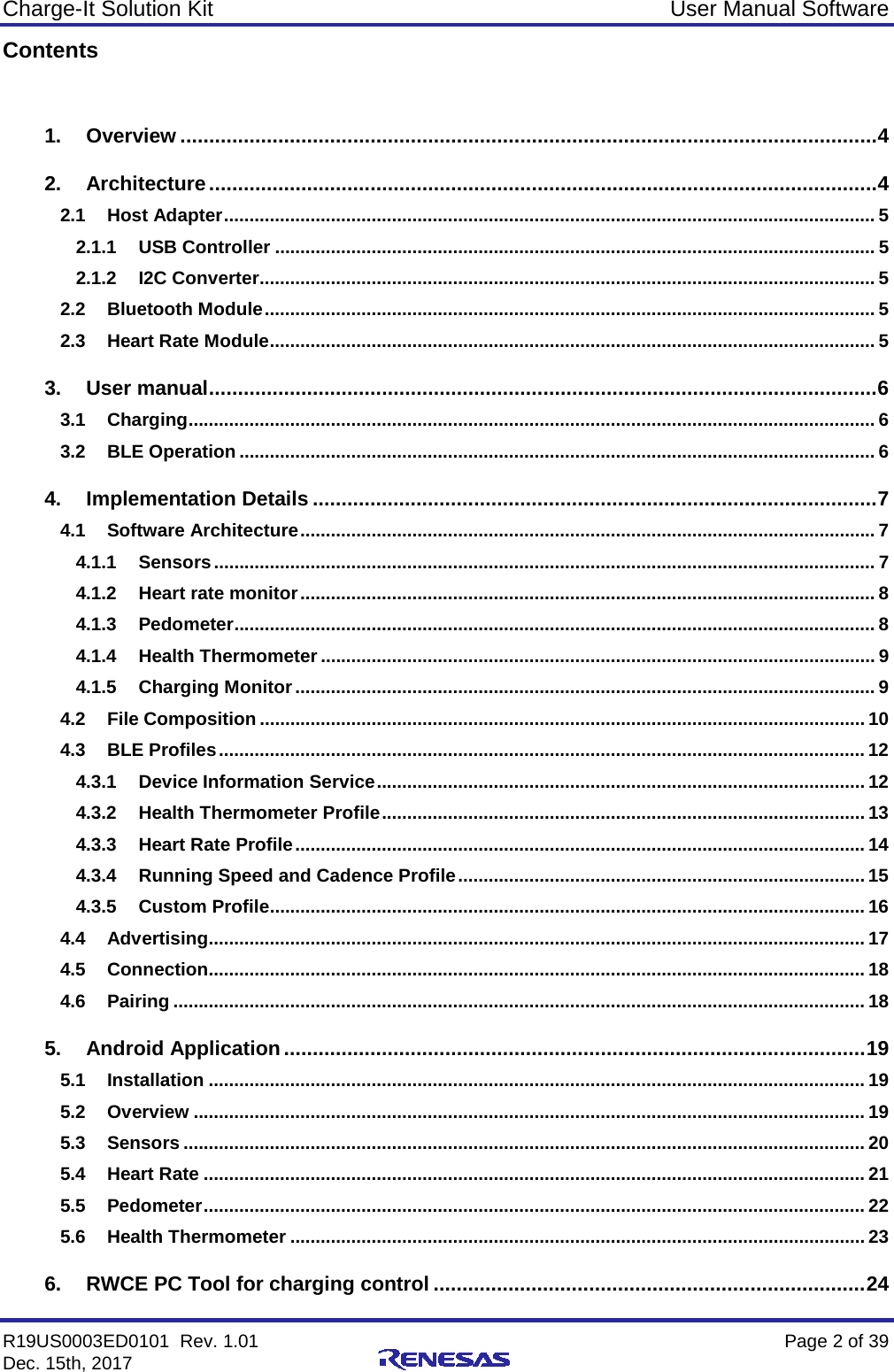 Charge-It Solution Kit User Manual Software R19US0003ED0101  Rev. 1.01    Page 2 of 39 Dec. 15th, 2017    Contents  1. Overview ......................................................................................................................... 4 2. Architecture .................................................................................................................... 4 2.1 Host Adapter ................................................................................................................................ 5 2.1.1 USB Controller ...................................................................................................................... 5 2.1.2 I2C Converter......................................................................................................................... 5 2.2 Bluetooth Module ........................................................................................................................ 5 2.3 Heart Rate Module ....................................................................................................................... 5 3. User manual .................................................................................................................... 6 3.1 Charging ....................................................................................................................................... 6 3.2 BLE Operation ............................................................................................................................. 6 4. Implementation Details .................................................................................................. 7 4.1 Software Architecture ................................................................................................................. 7 4.1.1 Sensors .................................................................................................................................. 7 4.1.2 Heart rate monitor ................................................................................................................. 8 4.1.3 Pedometer .............................................................................................................................. 8 4.1.4 Health Thermometer ............................................................................................................. 9 4.1.5 Charging Monitor .................................................................................................................. 9 4.2 File Composition ....................................................................................................................... 10 4.3 BLE Profiles ............................................................................................................................... 12 4.3.1 Device Information Service ................................................................................................ 12 4.3.2 Health Thermometer Profile ............................................................................................... 13 4.3.3 Heart Rate Profile ................................................................................................................ 14 4.3.4 Running Speed and Cadence Profile ................................................................................ 15 4.3.5 Custom Profile..................................................................................................................... 16 4.4 Advertising ................................................................................................................................. 17 4.5 Connection ................................................................................................................................. 18 4.6 Pairing ........................................................................................................................................ 18 5. Android Application ..................................................................................................... 19 5.1 Installation ................................................................................................................................. 19 5.2 Overview .................................................................................................................................... 19 5.3 Sensors ...................................................................................................................................... 20 5.4 Heart Rate .................................................................................................................................. 21 5.5 Pedometer .................................................................................................................................. 22 5.6 Health Thermometer ................................................................................................................. 23 6. RWCE PC Tool for charging control ........................................................................... 24 