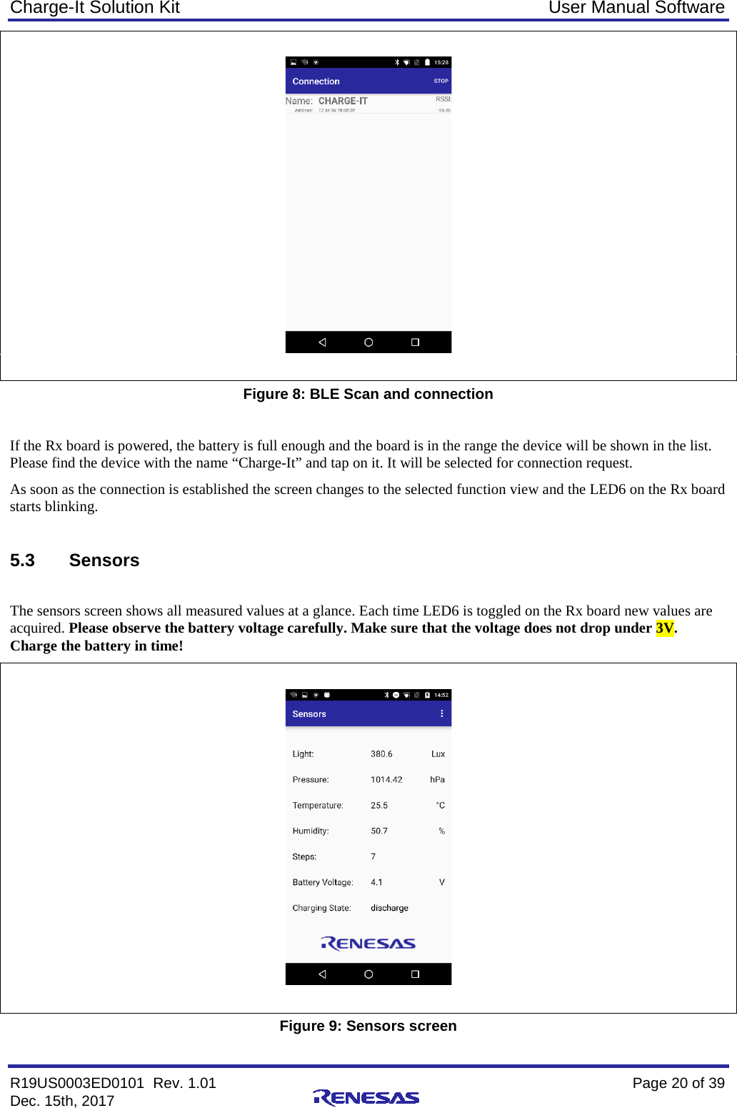 Charge-It Solution Kit User Manual Software R19US0003ED0101  Rev. 1.01    Page 20 of 39 Dec. 15th, 2017       Figure 8: BLE Scan and connection  If the Rx board is powered, the battery is full enough and the board is in the range the device will be shown in the list. Please find the device with the name “Charge-It” and tap on it. It will be selected for connection request. As soon as the connection is established the screen changes to the selected function view and the LED6 on the Rx board starts blinking.  5.3 Sensors  The sensors screen shows all measured values at a glance. Each time LED6 is toggled on the Rx board new values are acquired. Please observe the battery voltage carefully. Make sure that the voltage does not drop under 3V. Charge the battery in time!    Figure 9: Sensors screen 