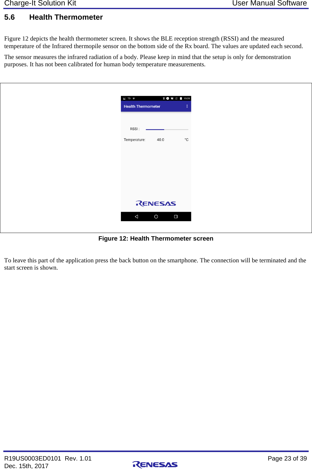 Charge-It Solution Kit User Manual Software R19US0003ED0101  Rev. 1.01    Page 23 of 39 Dec. 15th, 2017    5.6 Health Thermometer  Figure 12 depicts the health thermometer screen. It shows the BLE reception strength (RSSI) and the measured temperature of the Infrared thermopile sensor on the bottom side of the Rx board. The values are updated each second. The sensor measures the infrared radiation of a body. Please keep in mind that the setup is only for demonstration purposes. It has not been calibrated for human body temperature measurements.     Figure 12: Health Thermometer screen  To leave this part of the application press the back button on the smartphone. The connection will be terminated and the start screen is shown.    