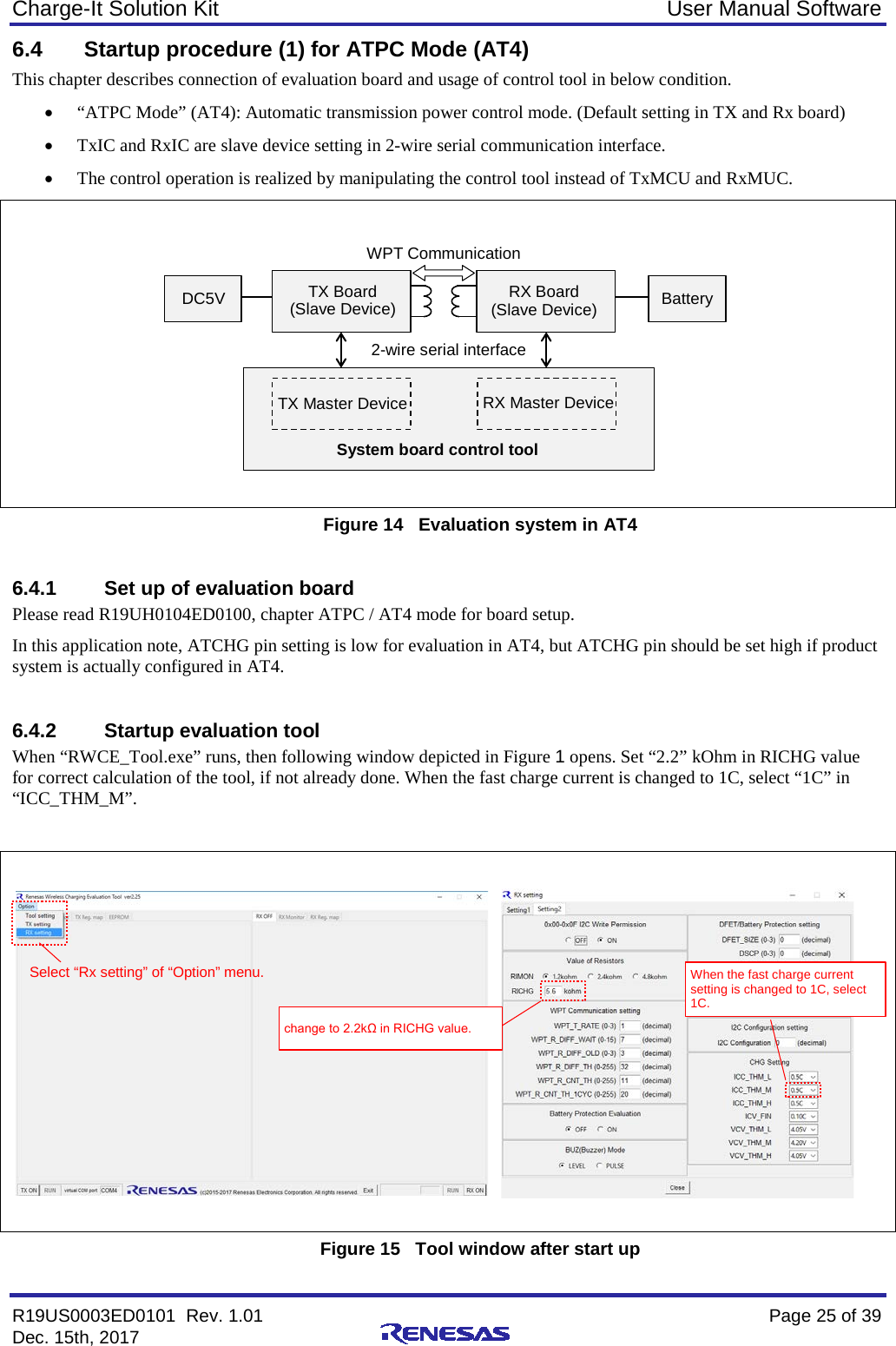 Charge-It Solution Kit User Manual Software R19US0003ED0101  Rev. 1.01    Page 25 of 39 Dec. 15th, 2017    6.4 Startup procedure (1) for ATPC Mode (AT4) This chapter describes connection of evaluation board and usage of control tool in below condition. • “ATPC Mode” (AT4): Automatic transmission power control mode. (Default setting in TX and Rx board) • TxIC and RxIC are slave device setting in 2-wire serial communication interface. • The control operation is realized by manipulating the control tool instead of TxMCU and RxMUC.     Figure 14   Evaluation system in AT4  6.4.1 Set up of evaluation board Please read R19UH0104ED0100, chapter ATPC / AT4 mode for board setup. In this application note, ATCHG pin setting is low for evaluation in AT4, but ATCHG pin should be set high if product system is actually configured in AT4.  6.4.2 Startup evaluation tool When “RWCE_Tool.exe” runs, then following window depicted in Figure 1 opens. Set “2.2” kOhm in RICHG value for correct calculation of the tool, if not already done. When the fast charge current is changed to 1C, select “1C” in “ICC_THM_M”.     Figure 15   Tool window after start up TX Board (Slave Device) RX Board (Slave Device) TX Master Device RX Master Device DC5V Battery System board control tool 2-wire serial interface WPT Communication Select “Rx setting” of “Option” menu. When the fast charge current setting is changed to 1C, select 1C. change to 2.2kΩ in RICHG value. 