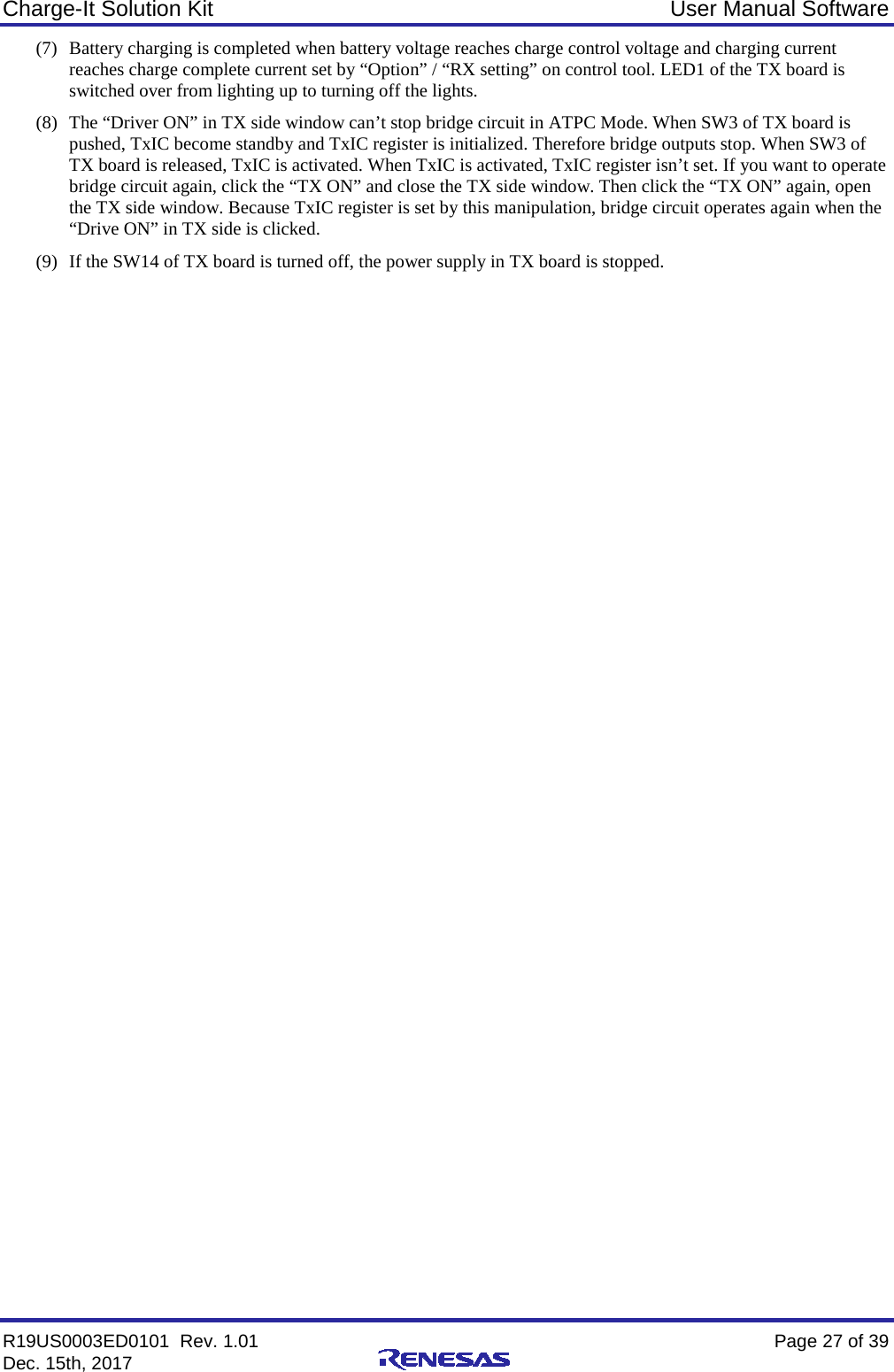 Charge-It Solution Kit User Manual Software R19US0003ED0101  Rev. 1.01    Page 27 of 39 Dec. 15th, 2017    (7) Battery charging is completed when battery voltage reaches charge control voltage and charging current reaches charge complete current set by “Option” / “RX setting” on control tool. LED1 of the TX board is switched over from lighting up to turning off the lights. (8) The “Driver ON” in TX side window can’t stop bridge circuit in ATPC Mode. When SW3 of TX board is pushed, TxIC become standby and TxIC register is initialized. Therefore bridge outputs stop. When SW3 of TX board is released, TxIC is activated. When TxIC is activated, TxIC register isn’t set. If you want to operate bridge circuit again, click the “TX ON” and close the TX side window. Then click the “TX ON” again, open the TX side window. Because TxIC register is set by this manipulation, bridge circuit operates again when the “Drive ON” in TX side is clicked. (9) If the SW14 of TX board is turned off, the power supply in TX board is stopped.     