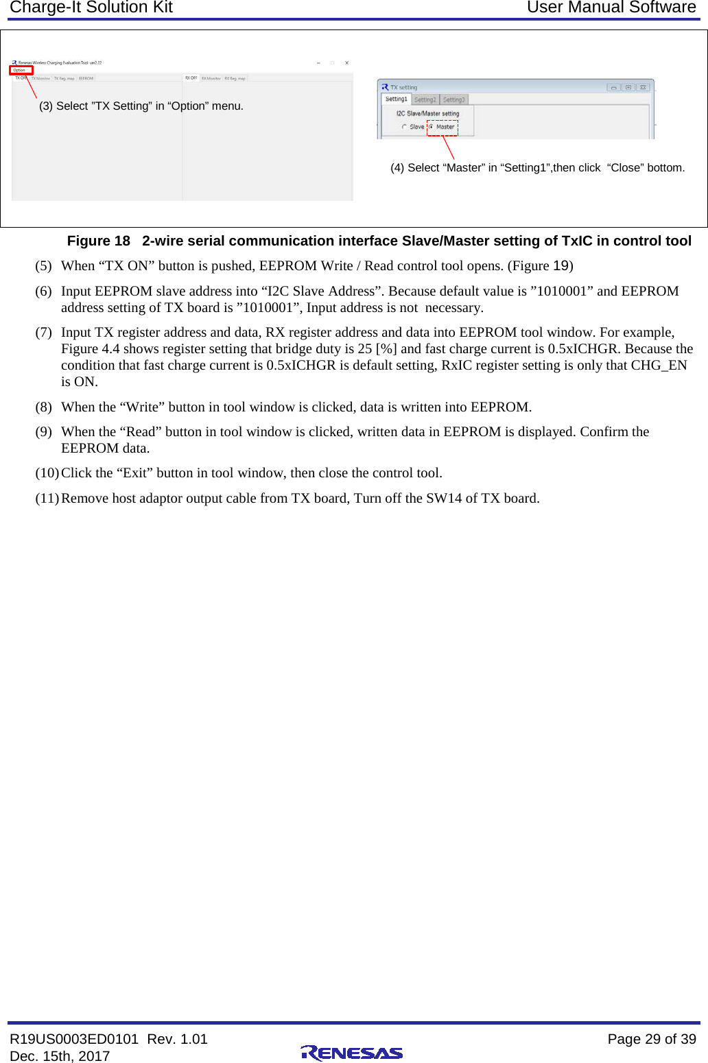 Charge-It Solution Kit User Manual Software R19US0003ED0101  Rev. 1.01    Page 29 of 39 Dec. 15th, 2017       Figure 18   2-wire serial communication interface Slave/Master setting of TxIC in control tool (5) When “TX ON” button is pushed, EEPROM Write / Read control tool opens. (Figure 19) (6) Input EEPROM slave address into “I2C Slave Address”. Because default value is ”1010001” and EEPROM address setting of TX board is ”1010001”, Input address is not  necessary.  (7) Input TX register address and data, RX register address and data into EEPROM tool window. For example, Figure 4.4 shows register setting that bridge duty is 25 [%] and fast charge current is 0.5xICHGR. Because the condition that fast charge current is 0.5xICHGR is default setting, RxIC register setting is only that CHG_EN is ON. (8) When the “Write” button in tool window is clicked, data is written into EEPROM. (9) When the “Read” button in tool window is clicked, written data in EEPROM is displayed. Confirm the EEPROM data. (10) Click the “Exit” button in tool window, then close the control tool. (11) Remove host adaptor output cable from TX board, Turn off the SW14 of TX board.   (3) Select ”TX Setting” in “Option” menu. (4) Select “Master” in “Setting1”,then click  “Close” bottom. 