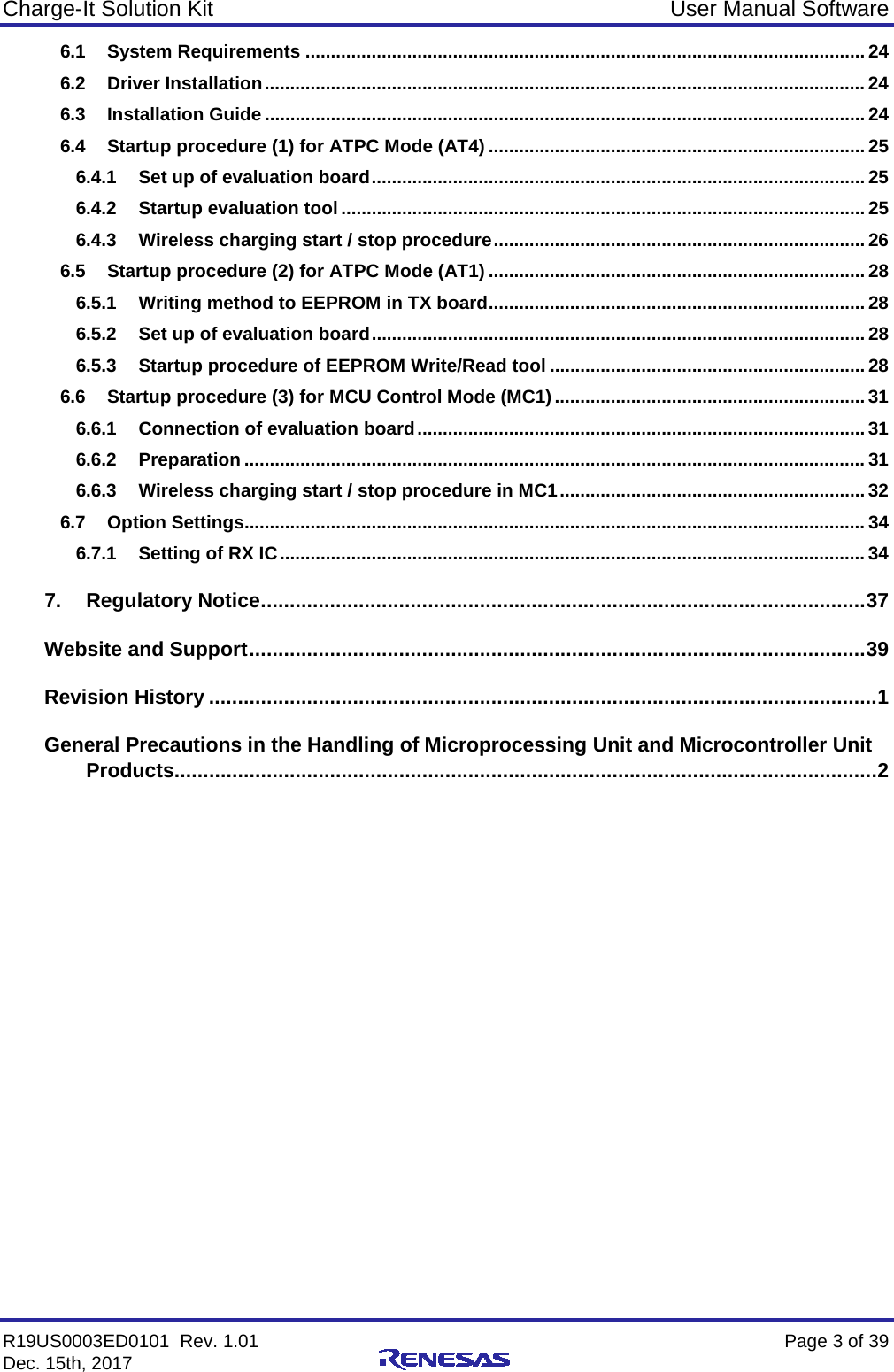 Charge-It Solution Kit User Manual Software R19US0003ED0101  Rev. 1.01    Page 3 of 39 Dec. 15th, 2017    6.1 System Requirements .............................................................................................................. 24 6.2 Driver Installation ...................................................................................................................... 24 6.3 Installation Guide ...................................................................................................................... 24 6.4 Startup procedure (1) for ATPC Mode (AT4) .......................................................................... 25 6.4.1 Set up of evaluation board ................................................................................................. 25 6.4.2 Startup evaluation tool ....................................................................................................... 25 6.4.3 Wireless charging start / stop procedure ......................................................................... 26 6.5 Startup procedure (2) for ATPC Mode (AT1) .......................................................................... 28 6.5.1 Writing method to EEPROM in TX board .......................................................................... 28 6.5.2 Set up of evaluation board ................................................................................................. 28 6.5.3 Startup procedure of EEPROM Write/Read tool .............................................................. 28 6.6 Startup procedure (3) for MCU Control Mode (MC1) ............................................................. 31 6.6.1 Connection of evaluation board ........................................................................................ 31 6.6.2 Preparation .......................................................................................................................... 31 6.6.3 Wireless charging start / stop procedure in MC1 ............................................................ 32 6.7 Option Settings.......................................................................................................................... 34 6.7.1 Setting of RX IC ................................................................................................................... 34 7. Regulatory Notice ......................................................................................................... 37 Website and Support ........................................................................................................... 39 Revision History .................................................................................................................... 1 General Precautions in the Handling of Microprocessing Unit and Microcontroller Unit Products .......................................................................................................................... 2  