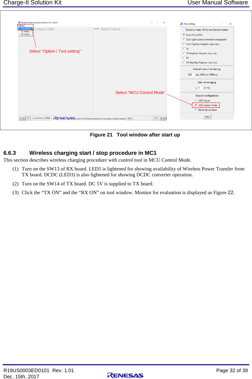 Charge-It Solution Kit User Manual Software R19US0003ED0101  Rev. 1.01    Page 32 of 39 Dec. 15th, 2017       Figure 21   Tool window after start up  6.6.3 Wireless charging start / stop procedure in MC1 This section describes wireless charging procedure with control tool in MCU Control Mode. (1) Turn on the SW13 of RX board. LED5 is lightened for showing availability of Wireless Power Transfer from TX board. DCDC (LED3) is also lightened for showing DCDC converter operation. (2) Turn on the SW14 of TX board. DC 5V is supplied to TX board. (3) Click the “TX ON” and the “RX ON” on tool window. Monitor for evaluation is displayed as Figure 22.  Select “Option / Tool setting” Select “MCU Control Mode” 