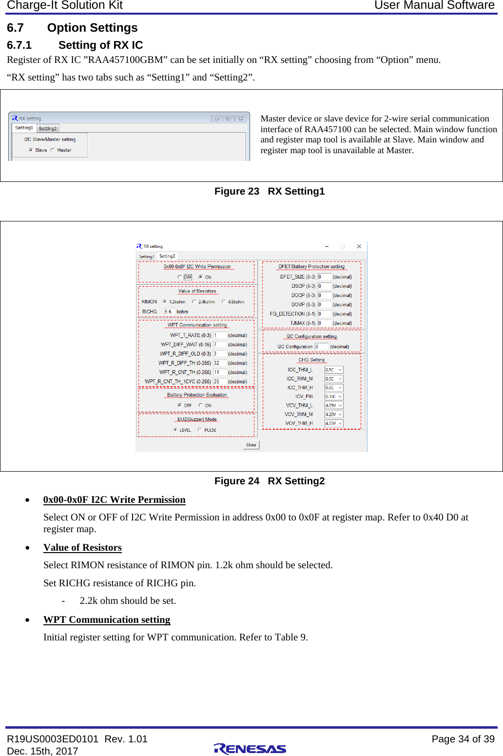 Charge-It Solution Kit User Manual Software R19US0003ED0101  Rev. 1.01    Page 34 of 39 Dec. 15th, 2017    6.7 Option Settings 6.7.1 Setting of RX IC Register of RX IC ”RAA457100GBM” can be set initially on “RX setting” choosing from “Option” menu. “RX setting” has two tabs such as “Setting1” and “Setting2”.    Figure 23   RX Setting1     Figure 24   RX Setting2 • 0x00-0x0F I2C Write Permission Select ON or OFF of I2C Write Permission in address 0x00 to 0x0F at register map. Refer to 0x40 D0 at register map. • Value of Resistors Select RIMON resistance of RIMON pin. 1.2k ohm should be selected.  Set RICHG resistance of RICHG pin.  - 2.2k ohm should be set. • WPT Communication setting Initial register setting for WPT communication. Refer to Table 9.    Master device or slave device for 2-wire serial communication interface of RAA457100 can be selected. Main window function and register map tool is available at Slave. Main window and register map tool is unavailable at Master. _____________________                 ____________                 ___________________                 ___________________                 _____________________                 ________________   _________      _____________        