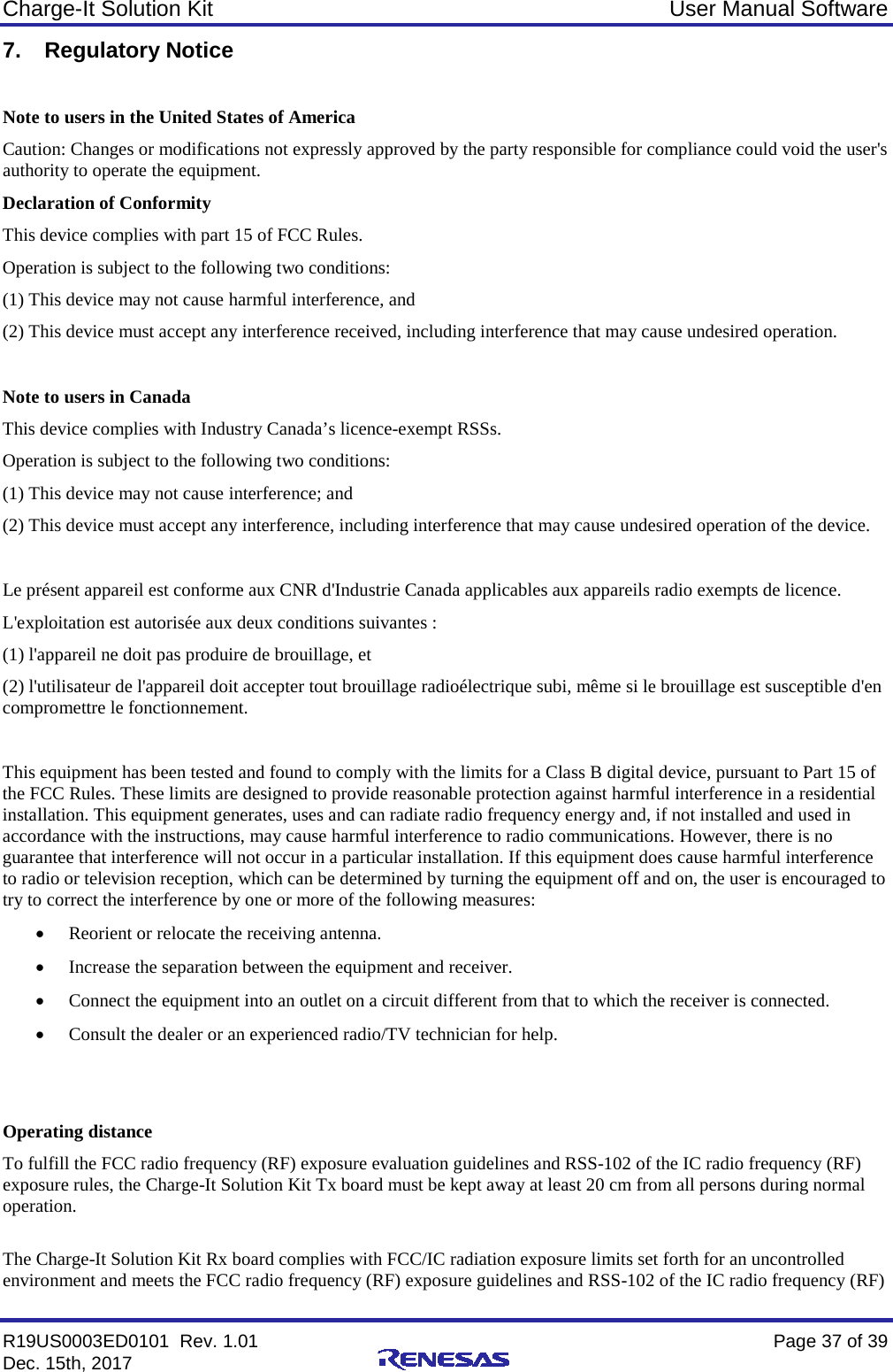 Charge-It Solution Kit User Manual Software R19US0003ED0101  Rev. 1.01    Page 37 of 39 Dec. 15th, 2017    7. Regulatory Notice  Note to users in the United States of America Caution: Changes or modifications not expressly approved by the party responsible for compliance could void the user&apos;s authority to operate the equipment.  Declaration of Conformity This device complies with part 15 of FCC Rules. Operation is subject to the following two conditions: (1) This device may not cause harmful interference, and (2) This device must accept any interference received, including interference that may cause undesired operation.  Note to users in Canada This device complies with Industry Canada’s licence-exempt RSSs. Operation is subject to the following two conditions: (1) This device may not cause interference; and (2) This device must accept any interference, including interference that may cause undesired operation of the device.  Le présent appareil est conforme aux CNR d&apos;Industrie Canada applicables aux appareils radio exempts de licence. L&apos;exploitation est autorisée aux deux conditions suivantes : (1) l&apos;appareil ne doit pas produire de brouillage, et (2) l&apos;utilisateur de l&apos;appareil doit accepter tout brouillage radioélectrique subi, même si le brouillage est susceptible d&apos;en compromettre le fonctionnement.  This equipment has been tested and found to comply with the limits for a Class B digital device, pursuant to Part 15 of the FCC Rules. These limits are designed to provide reasonable protection against harmful interference in a residential installation. This equipment generates, uses and can radiate radio frequency energy and, if not installed and used in accordance with the instructions, may cause harmful interference to radio communications. However, there is no guarantee that interference will not occur in a particular installation. If this equipment does cause harmful interference to radio or television reception, which can be determined by turning the equipment off and on, the user is encouraged to try to correct the interference by one or more of the following measures:  • Reorient or relocate the receiving antenna.  • Increase the separation between the equipment and receiver.  • Connect the equipment into an outlet on a circuit different from that to which the receiver is connected.  • Consult the dealer or an experienced radio/TV technician for help.    Operating distance To fulfill the FCC radio frequency (RF) exposure evaluation guidelines and RSS-102 of the IC radio frequency (RF) exposure rules, the Charge-It Solution Kit Tx board must be kept away at least 20 cm from all persons during normal operation.  The Charge-It Solution Kit Rx board complies with FCC/IC radiation exposure limits set forth for an uncontrolled environment and meets the FCC radio frequency (RF) exposure guidelines and RSS-102 of the IC radio frequency (RF) 