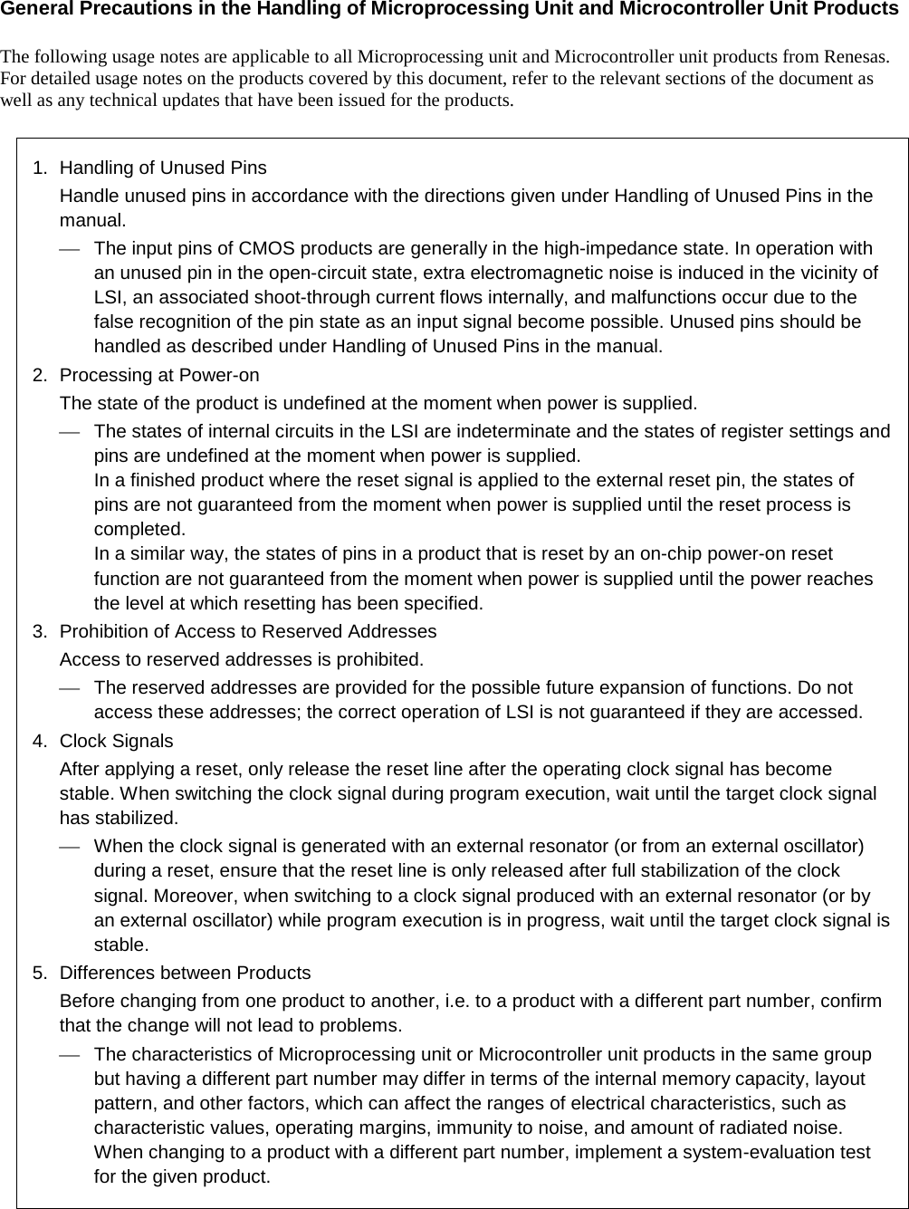   General Precautions in the Handling of Microprocessing Unit and Microcontroller Unit Products  The following usage notes are applicable to all Microprocessing unit and Microcontroller unit products from Renesas. For detailed usage notes on the products covered by this document, refer to the relevant sections of the document as well as any technical updates that have been issued for the products.  1.  Handling of Unused Pins Handle unused pins in accordance with the directions given under Handling of Unused Pins in the manual.  The input pins of CMOS products are generally in the high-impedance state. In operation with an unused pin in the open-circuit state, extra electromagnetic noise is induced in the vicinity of LSI, an associated shoot-through current flows internally, and malfunctions occur due to the false recognition of the pin state as an input signal become possible. Unused pins should be handled as described under Handling of Unused Pins in the manual. 2.  Processing at Power-on The state of the product is undefined at the moment when power is supplied.  The states of internal circuits in the LSI are indeterminate and the states of register settings and pins are undefined at the moment when power is supplied. In a finished product where the reset signal is applied to the external reset pin, the states of pins are not guaranteed from the moment when power is supplied until the reset process is completed. In a similar way, the states of pins in a product that is reset by an on-chip power-on reset function are not guaranteed from the moment when power is supplied until the power reaches the level at which resetting has been specified. 3.  Prohibition of Access to Reserved Addresses Access to reserved addresses is prohibited.  The reserved addresses are provided for the possible future expansion of functions. Do not access these addresses; the correct operation of LSI is not guaranteed if they are accessed. 4.  Clock Signals After applying a reset, only release the reset line after the operating clock signal has become stable. When switching the clock signal during program execution, wait until the target clock signal has stabilized.  When the clock signal is generated with an external resonator (or from an external oscillator) during a reset, ensure that the reset line is only released after full stabilization of the clock signal. Moreover, when switching to a clock signal produced with an external resonator (or by an external oscillator) while program execution is in progress, wait until the target clock signal is stable. 5.  Differences between Products Before changing from one product to another, i.e. to a product with a different part number, confirm that the change will not lead to problems.  The characteristics of Microprocessing unit or Microcontroller unit products in the same group but having a different part number may differ in terms of the internal memory capacity, layout pattern, and other factors, which can affect the ranges of electrical characteristics, such as characteristic values, operating margins, immunity to noise, and amount of radiated noise. When changing to a product with a different part number, implement a system-evaluation test for the given product.  