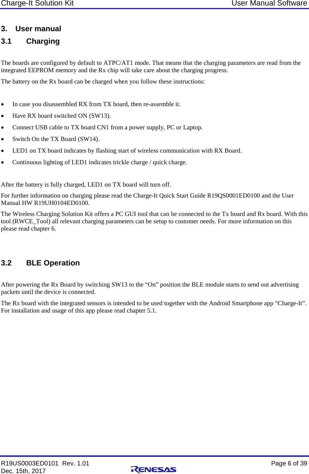 Charge-It Solution Kit User Manual Software R19US0003ED0101  Rev. 1.01    Page 6 of 39 Dec. 15th, 2017     3. User manual 3.1 Charging  The boards are configured by default to ATPC/AT1 mode. That means that the charging parameters are read from the integrated EEPROM memory and the Rx chip will take care about the charging progress. The battery on the Rx board can be charged when you follow these instructions:  • In case you disassembled RX from TX board, then re-assemble it. • Have RX board switched ON (SW13).  • Connect USB cable to TX board CN1 from a power supply, PC or Laptop. • Switch On the TX Board (SW14). • LED1 on TX board indicates by flashing start of wireless communication with RX Board. • Continuous lighting of LED1 indicates trickle charge / quick charge.  After the battery is fully charged, LED1 on TX board will turn off. For further information on charging please read the Charge-It Quick Start Guide R19QS0001ED0100 and the User Manual HW R19UH0104ED0100. The Wireless Charging Solution Kit offers a PC GUI tool that can be connected to the Tx board and Rx board. With this tool (RWCE_Tool) all relevant charging parameters can be setup to customer needs. For more information on this please read chapter 6.   3.2 BLE Operation  After powering the Rx Board by switching SW13 to the “On” position the BLE module starts to send out advertising packets until the device is connected. The Rx board with the integrated sensors is intended to be used together with the Android Smartphone app “Charge-It”. For installation and usage of this app please read chapter 5.1.    