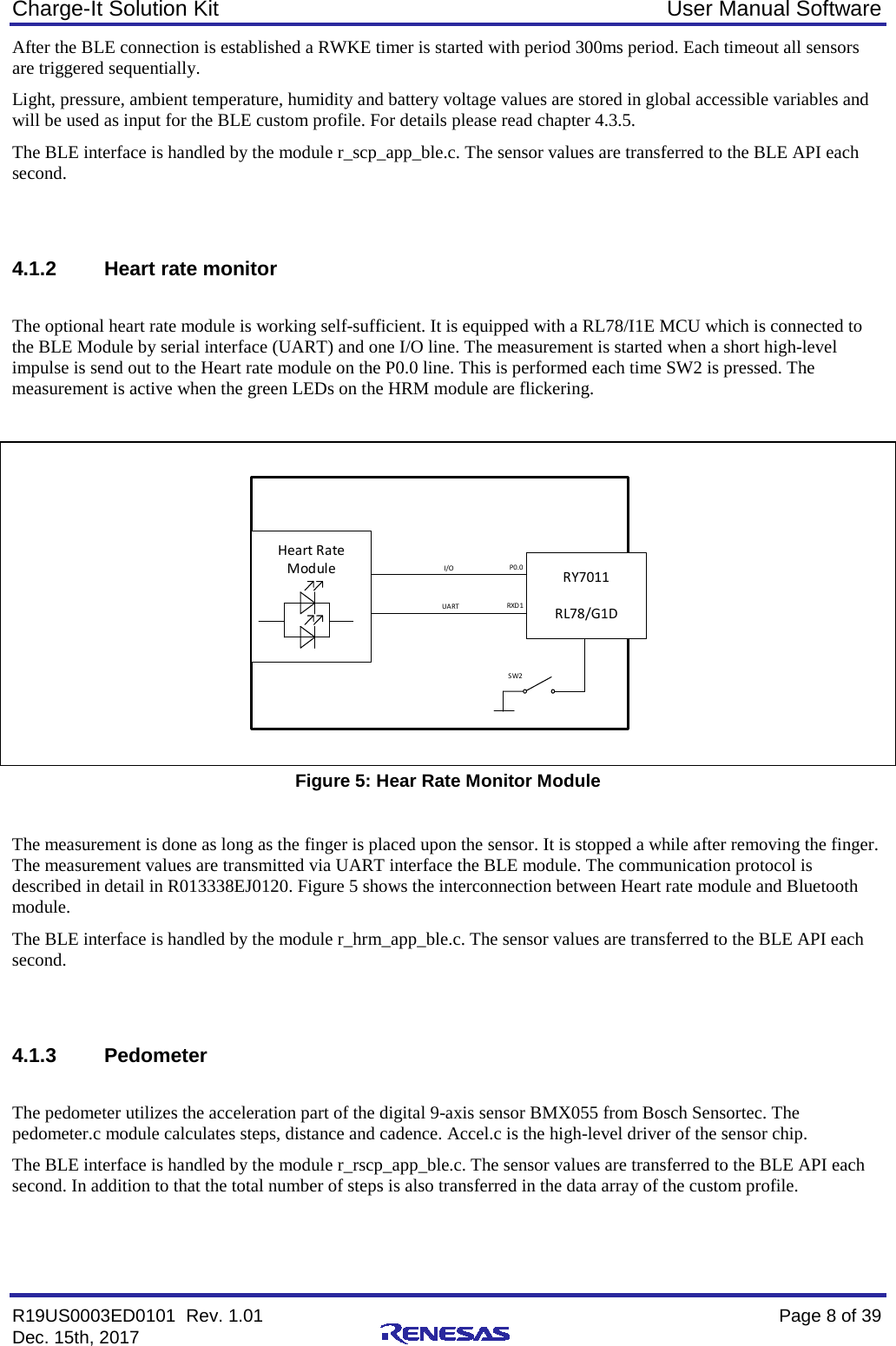 Charge-It Solution Kit User Manual Software R19US0003ED0101  Rev. 1.01    Page 8 of 39 Dec. 15th, 2017    After the BLE connection is established a RWKE timer is started with period 300ms period. Each timeout all sensors are triggered sequentially. Light, pressure, ambient temperature, humidity and battery voltage values are stored in global accessible variables and will be used as input for the BLE custom profile. For details please read chapter 4.3.5.  The BLE interface is handled by the module r_scp_app_ble.c. The sensor values are transferred to the BLE API each second.   4.1.2 Heart rate monitor  The optional heart rate module is working self-sufficient. It is equipped with a RL78/I1E MCU which is connected to the BLE Module by serial interface (UART) and one I/O line. The measurement is started when a short high-level impulse is send out to the Heart rate module on the P0.0 line. This is performed each time SW2 is pressed. The measurement is active when the green LEDs on the HRM module are flickering.   RY7011RL78/G1DHeart Rate ModuleI/OUA RTP0.0RXD 1SW2  Figure 5: Hear Rate Monitor Module  The measurement is done as long as the finger is placed upon the sensor. It is stopped a while after removing the finger. The measurement values are transmitted via UART interface the BLE module. The communication protocol is described in detail in R013338EJ0120. Figure 5 shows the interconnection between Heart rate module and Bluetooth module. The BLE interface is handled by the module r_hrm_app_ble.c. The sensor values are transferred to the BLE API each second.    4.1.3 Pedometer  The pedometer utilizes the acceleration part of the digital 9-axis sensor BMX055 from Bosch Sensortec. The pedometer.c module calculates steps, distance and cadence. Accel.c is the high-level driver of the sensor chip. The BLE interface is handled by the module r_rscp_app_ble.c. The sensor values are transferred to the BLE API each second. In addition to that the total number of steps is also transferred in the data array of the custom profile.   