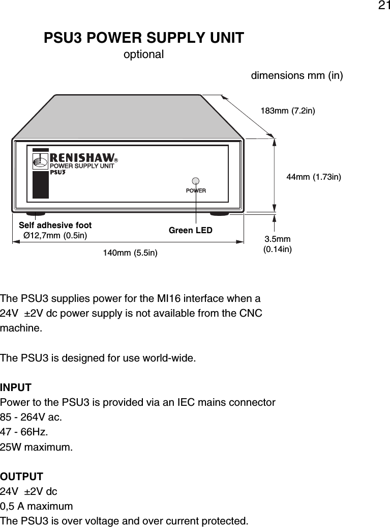 21The PSU3 supplies power for the MI16 interface when a24V  ±2V dc power supply is not available from the CNCmachine.The PSU3 is designed for use world-wide.INPUTPower to the PSU3 is provided via an IEC mains connector85 - 264V ac.47 - 66Hz.25W maximum.OUTPUT24V  ±2V dc0,5 A maximumThe PSU3 is over voltage and over current protected.Self adhesive footØ12,7mm (0.5in) Green LEDPSU3 POWER SUPPLY UNIToptional140mm (5.5in)3.5mm(0.14in)44mm (1.73in)183mm (7.2in)dimensions mm (in)