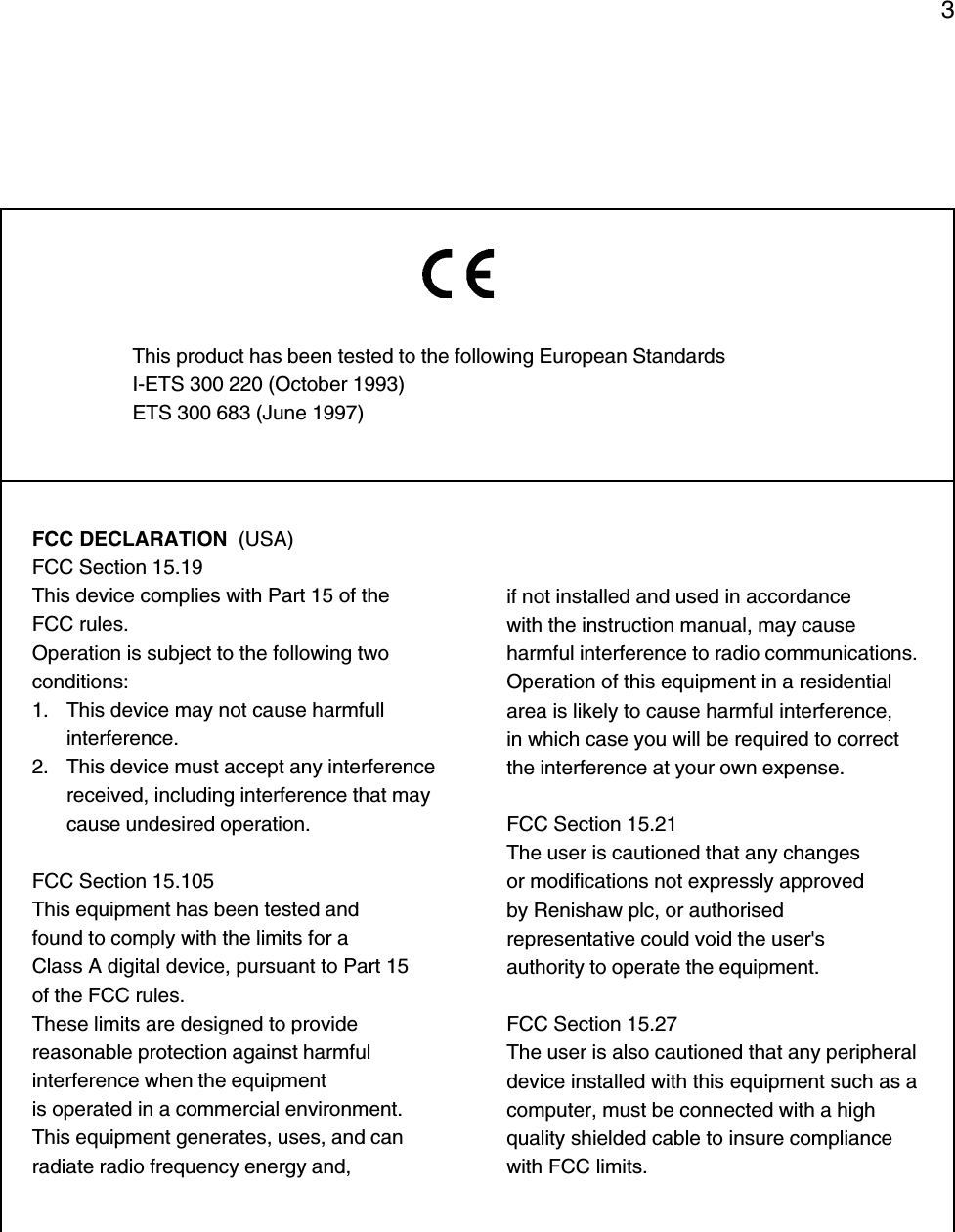 3FCC DECLARATION  (USA)FCC Section 15.19This device complies with Part 15 of theFCC rules.Operation is subject to the following twoconditions:1. This device may not cause harmfullinterference.2. This device must accept any interferencereceived, including interference that maycause undesired operation.FCC Section 15.105This equipment has been tested andfound to comply with the limits for aClass A digital device, pursuant to Part 15of the FCC rules.These limits are designed to providereasonable protection against harmfulinterference when the equipmentis operated in a commercial environment.This equipment generates, uses, and canradiate radio frequency energy and,This product has been tested to the following European StandardsI-ETS 300 220 (October 1993)ETS 300 683 (June 1997)if not installed and used in accordancewith the instruction manual, may causeharmful interference to radio communications.Operation of this equipment in a residentialarea is likely to cause harmful interference,in which case you will be required to correctthe interference at your own expense.FCC Section 15.21The user is cautioned that any changesor modifications not expressly approvedby Renishaw plc, or authorisedrepresentative could void the user&apos;sauthority to operate the equipment.FCC Section 15.27The user is also cautioned that any peripheraldevice installed with this equipment such as acomputer, must be connected with a highquality shielded cable to insure compliancewith FCC limits.