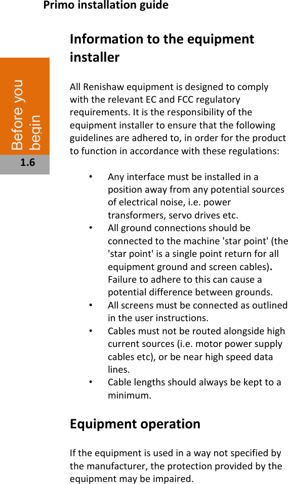  Information to the equipment installer  All Renishaw equipment is designed to comply with the relevant EC and FCC regulatory requirements. It is the responsibility of the equipment installer to ensure that the following guidelines are adhered to, in order for the product to function in accordance with these regulations:  •  Any interface must be installed in a position away from any potential sources of electrical noise, i.e. power transformers, servo drives etc. •  All ground connections should be connected to the machine &apos;star point&apos; (the &apos;star point&apos; is a single point return for all equipment ground and screen cables). Failure to adhere to this can cause a potential difference between grounds. •  All screens must be connected as outlined in the user instructions. •  Cables must not be routed alongside high current sources (i.e. motor power supply cables etc), or be near high speed data lines. •  Cable lengths should always be kept to a minimum.   Equipment operation  If the equipment is used in a way not specified by the manufacturer, the protection provided by the equipment may be impaired.                          Before you begin  1.6 Primo installation guide 