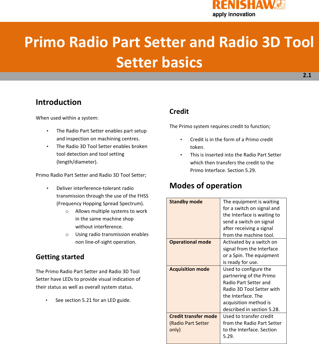        Introduction When used within a system: •  The Radio Part Setter enables part setup and inspection on machining centres.  •  The Radio 3D Tool Setter enables broken tool detection and tool setting (length/diameter). Primo Radio Part Setter and Radio 3D Tool Setter; •  Deliver interference-tolerant radio transmission through the use of the FHSS (Frequency Hopping Spread Spectrum). o Allows multiple systems to work in the same machine shop without interference.  o Using radio transmission enables non line-of-sight operation.  Getting started The Primo Radio Part Setter and Radio 3D Tool Setter have LEDs to provide visual indication of their status as well as overall system status.  •  See section 5.21 for an LED guide.            Credit The Primo system requires credit to function; •  Credit is in the form of a Primo credit token.  •  This is inserted into the Radio Part Setter which then transfers the credit to the Primo Interface. Section 5.29. Modes of operation Standby mode  The equipment is waiting for a switch on signal and the Interface is waiting to send a switch on signal after receiving a signal from the machine tool. Operational mode  Activated by a switch on signal from the Interface or a Spin. The equipment is ready for use. Acquisition mode  Used to configure the partnering of the Primo Radio Part Setter and Radio 3D Tool Setter with the Interface. The acquisition method is described in section 5.28. Credit transfer mode (Radio Part Setter only) Used to transfer credit from the Radio Part Setter to the Interface. Section 5.29.        Primo Radio Part Setter and Radio 3D Tool Setter basics  2.1 