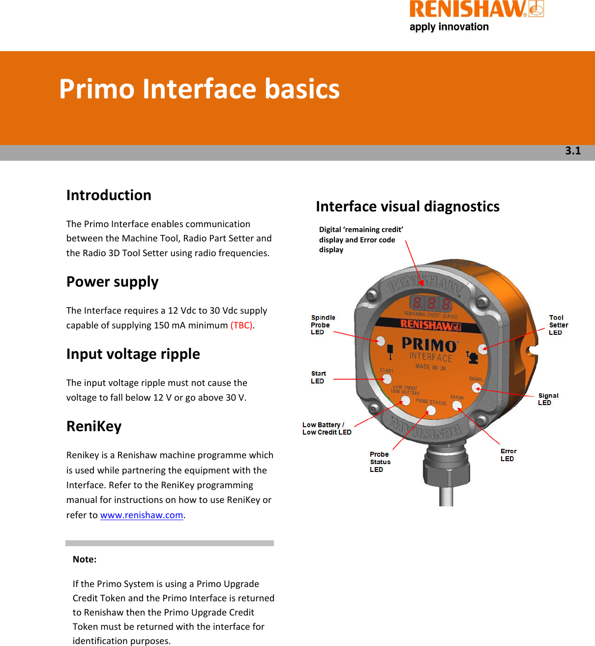       Introduction The Primo Interface enables communication between the Machine Tool, Radio Part Setter and the Radio 3D Tool Setter using radio frequencies. Power supply  The Interface requires a 12 Vdc to 30 Vdc supply capable of supplying 150 mA minimum (TBC). Input voltage ripple  The input voltage ripple must not cause the voltage to fall below 12 V or go above 30 V. ReniKey Renikey is a Renishaw machine programme which is used while partnering the equipment with the Interface. Refer to the ReniKey programming manual for instructions on how to use ReniKey or refer to www.renishaw.com.           Interface visual diagnostics              Primo Interface basics  3.1 Digital ‘remaining credit’ display and Error code display Note: If the Primo System is using a Primo Upgrade Credit Token and the Primo Interface is returned to Renishaw then the Primo Upgrade Credit Token must be returned with the interface for identification purposes. 