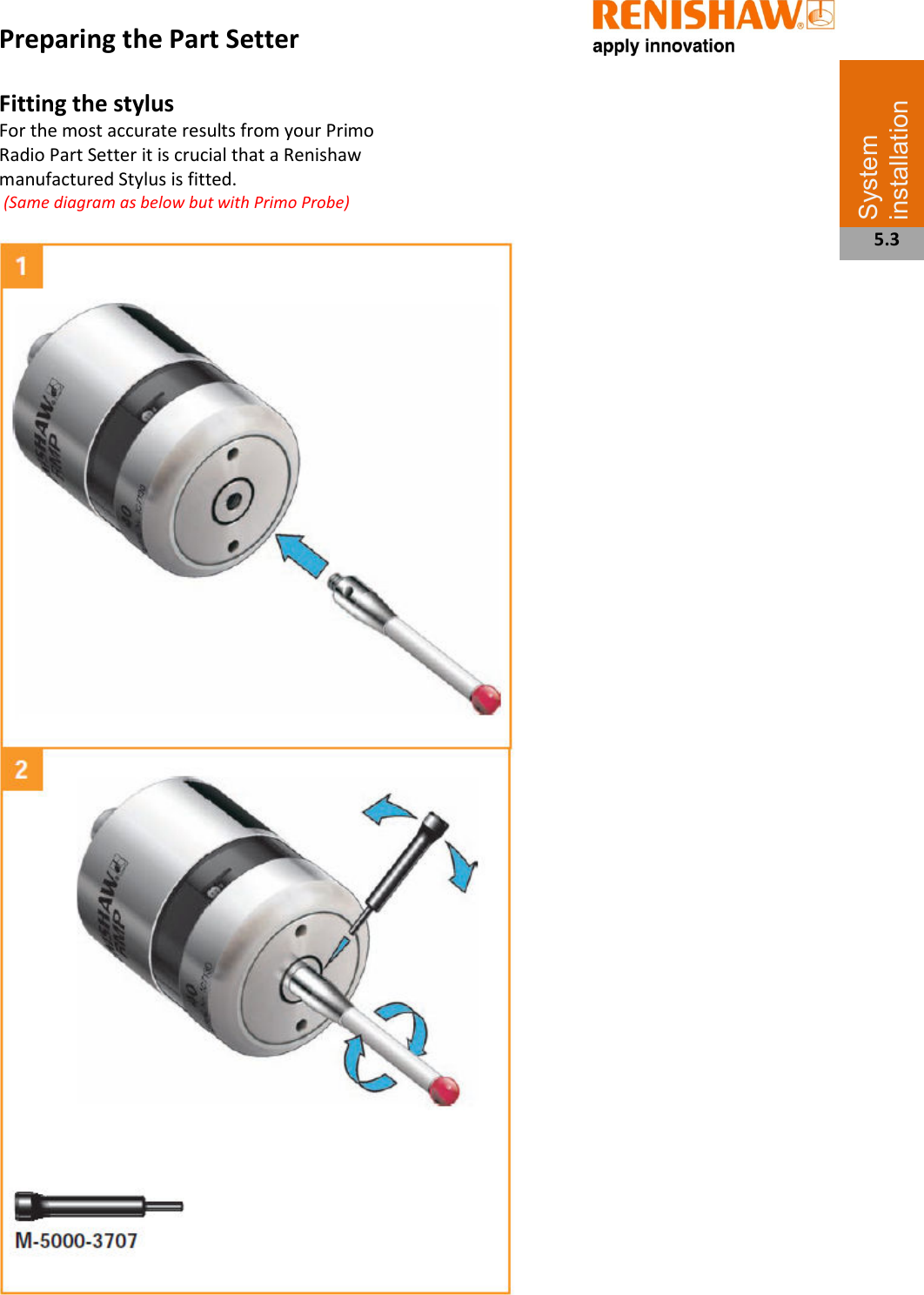   Preparing the Part Setter  Fitting the stylus For the most accurate results from your Primo Radio Part Setter it is crucial that a Renishaw manufactured Stylus is fitted.  (Same diagram as below but with Primo Probe)                                                          System installation  5.3 