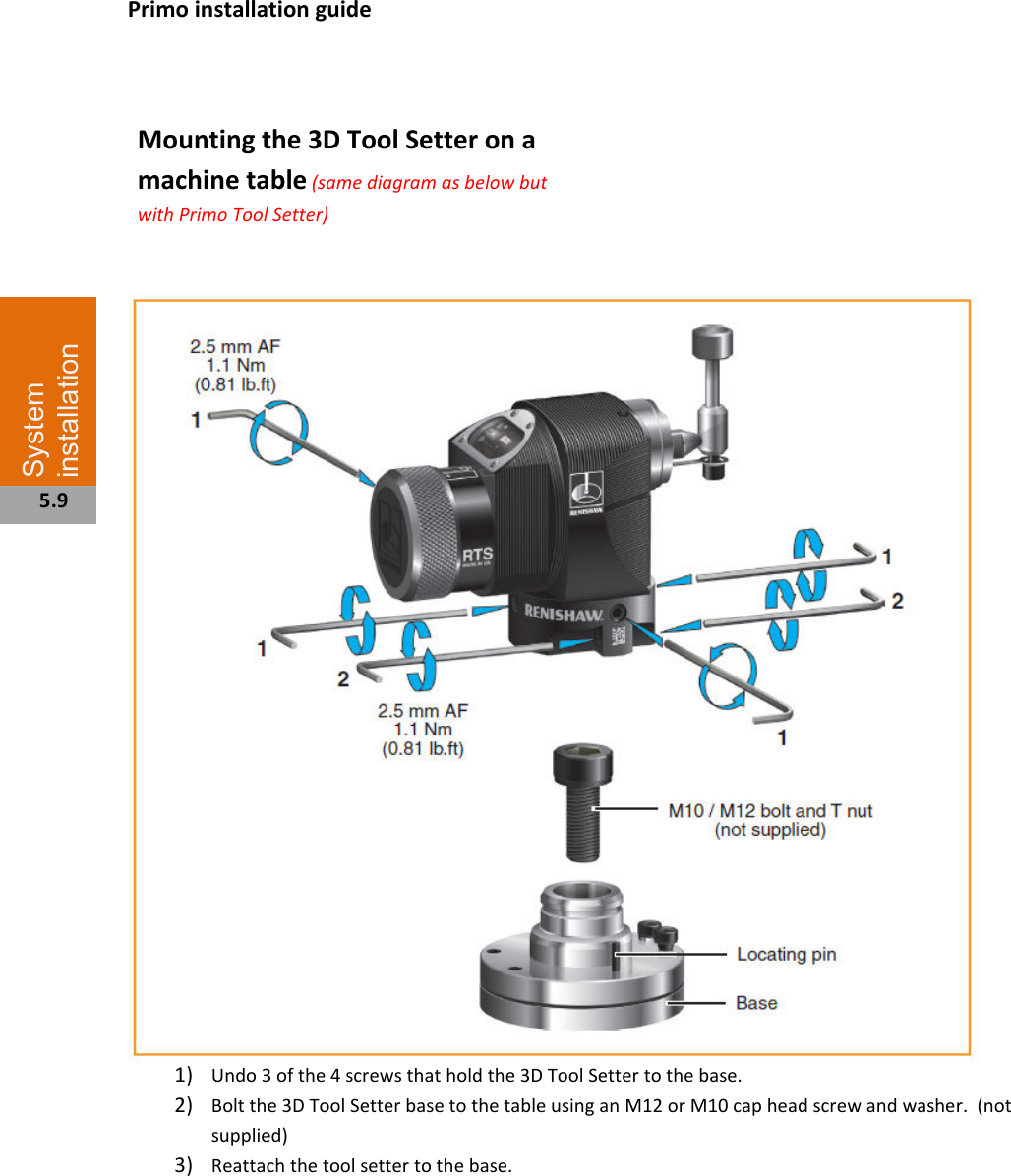    Mounting the 3D Tool Setter on a machine table (same diagram as below but with Primo Tool Setter)                     1) Undo 3 of the 4 screws that hold the 3D Tool Setter to the base. 2) Bolt the 3D Tool Setter base to the table using an M12 or M10 cap head screw and washer.  (not supplied) 3) Reattach the tool setter to the base.             System installation  5.9 Primo installation guide 