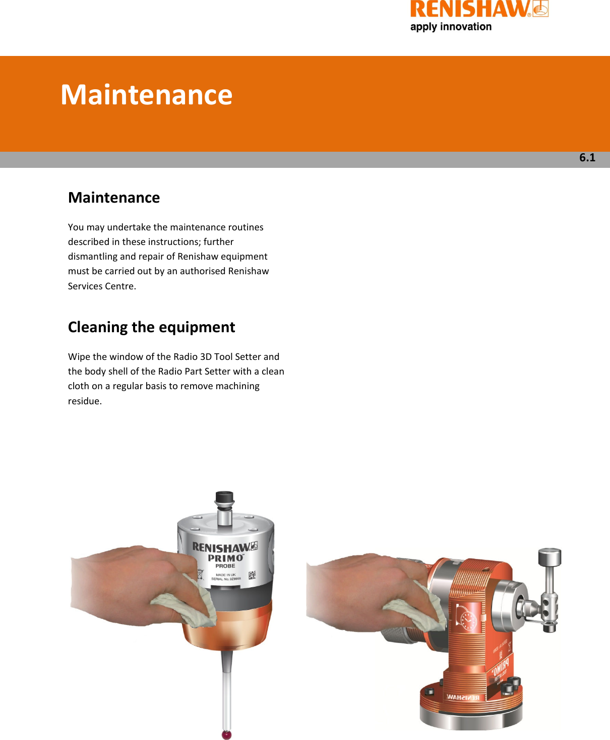          Maintenance   You may undertake the maintenance routines described in these instructions; further dismantling and repair of Renishaw equipment must be carried out by an authorised Renishaw Services Centre.  Cleaning the equipment  Wipe the window of the Radio 3D Tool Setter and the body shell of the Radio Part Setter with a clean cloth on a regular basis to remove machining residue.                               Maintenance   6.1 
