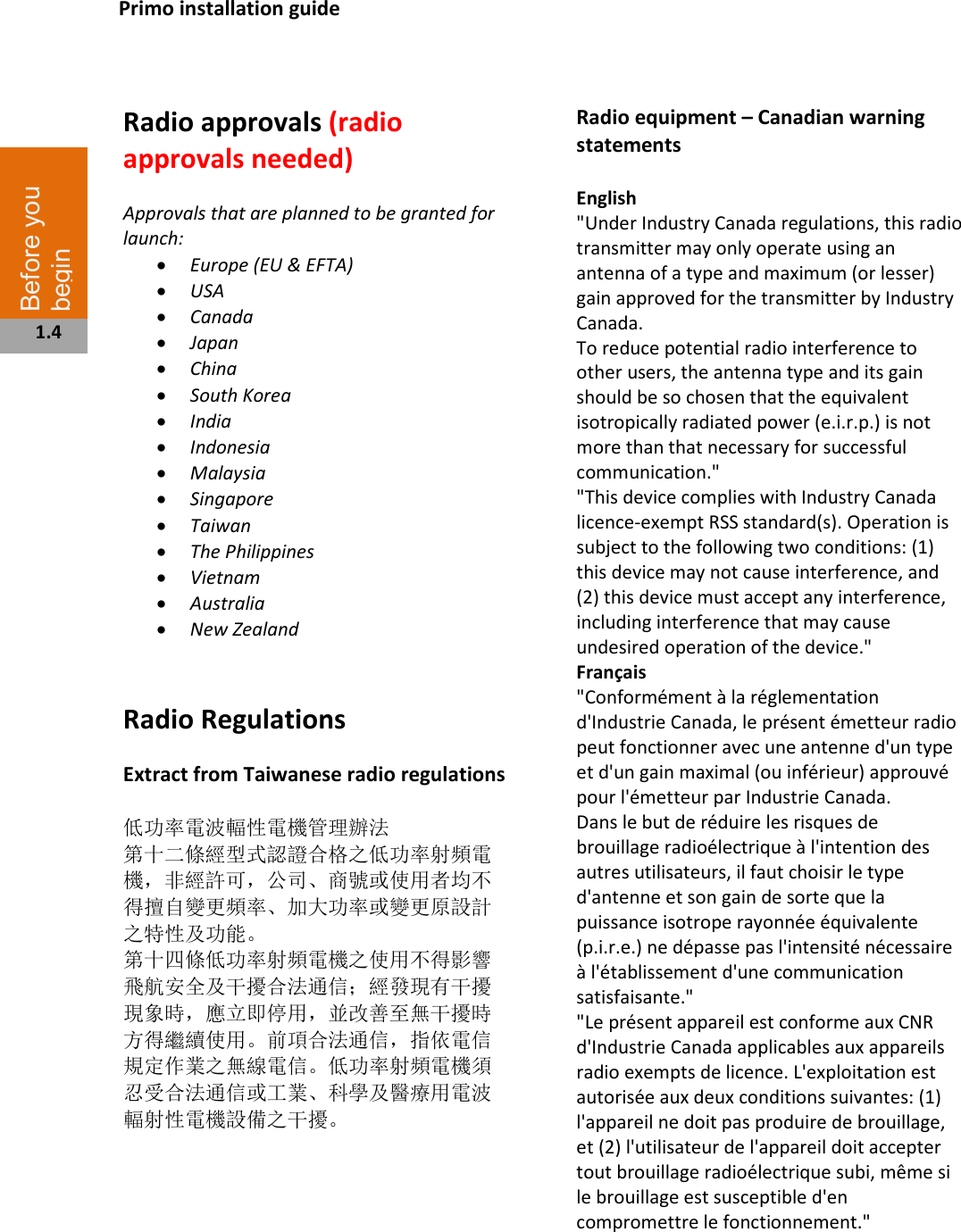   Radio approvals (radio approvals needed)  Approvals that are planned to be granted for launch: • Europe (EU &amp; EFTA) • USA • Canada • Japan • China • South Korea • India • Indonesia • Malaysia • Singapore • Taiwan • The Philippines • Vietnam • Australia • New Zealand   Radio Regulations   Extract from Taiwanese radio regulations  低功率電波輻性電機管理辦法 第十二條經型式認證合格之低功率射頻電機，非經許可，公司、商號或使用者均不 得擅自變更頻率、加大功率或變更原設計之特性及功能。 第十四條低功率射頻電機之使用不得影響飛航安全及干擾合法通信；經發現有干擾 現象時，應立即停用，並改善至無干擾時方得繼續使用。前項合法通信，指依電信 規定作業之無線電信。低功率射頻電機須忍受合法通信或工業、科學及醫療用電波 輻射性電機設備之干擾。          Radio equipment – Canadian warning statements  English &quot;Under Industry Canada regulations, this radio transmitter may only operate using an antenna of a type and maximum (or lesser) gain approved for the transmitter by Industry Canada. To reduce potential radio interference to other users, the antenna type and its gain should be so chosen that the equivalent isotropically radiated power (e.i.r.p.) is not more than that necessary for successful communication.&quot; &quot;This device complies with Industry Canada licence-exempt RSS standard(s). Operation is subject to the following two conditions: (1) this device may not cause interference, and (2) this device must accept any interference, including interference that may cause undesired operation of the device.&quot; Français  &quot;Conformément à la réglementation d&apos;Industrie Canada, le présent émetteur radio peut fonctionner avec une antenne d&apos;un type et d&apos;un gain maximal (ou inférieur) approuvé pour l&apos;émetteur par Industrie Canada. Dans le but de réduire les risques de brouillage radioélectrique à l&apos;intention des autres utilisateurs, il faut choisir le type d&apos;antenne et son gain de sorte que la puissance isotrope rayonnée équivalente (p.i.r.e.) ne dépasse pas l&apos;intensité nécessaire à l&apos;établissement d&apos;une communication satisfaisante.&quot; &quot;Le présent appareil est conforme aux CNR d&apos;Industrie Canada applicables aux appareils radio exempts de licence. L&apos;exploitation est autorisée aux deux conditions suivantes: (1) l&apos;appareil ne doit pas produire de brouillage, et (2) l&apos;utilisateur de l&apos;appareil doit accepter tout brouillage radioélectrique subi, même si le brouillage est susceptible d&apos;en compromettre le fonctionnement.&quot;    Primo installation guide Before you begin  1.4 