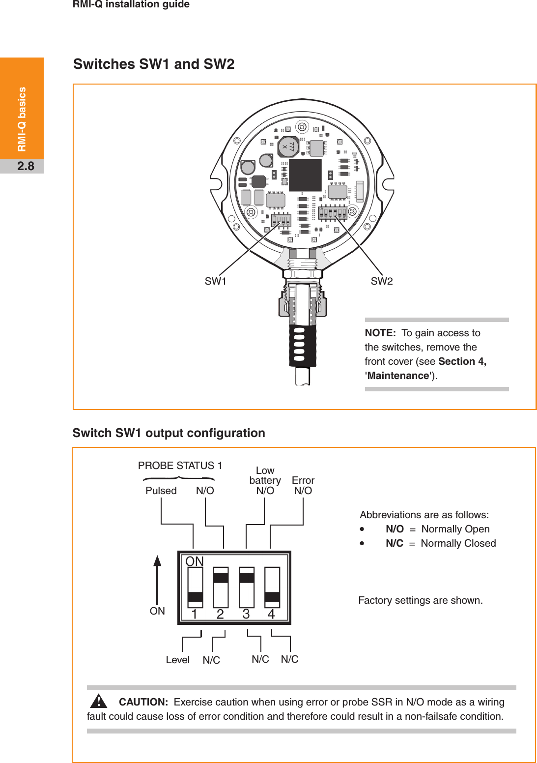 RMI-Q installation guide2.8RMI-Q basicsSwitches SW1 and SW2Switch SW1 output configurationSW1 SW2NOTE:  To gain access to the switches, remove the front cover (see Section 4, &apos;Maintenance&apos;).Factory settings are shown.Pulsed N/OPROBE STATUS 1 Low battery N/OError N/ON/CN/CN/CLevelONCAUTION:  Exercise caution when using error or probe SSR in N/O mode as a wiring fault could cause loss of error condition and therefore could result in a non-failsafe condition. !Abbreviations are as follows:• N/O  =  Normally Open• N/C  =  Normally Closed