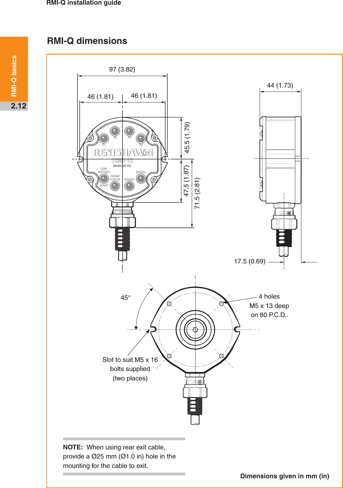 RMI-Q installation guide2.12RMI-Q basics NOTE:  When using rear exit cable, provide a Ø25 mm (Ø1.0 in) hole in the mounting for the cable to exit.RMI-Q dimensionsDimensions given in mm (in)97 (3.82)44 (1.73)45.5 (1.79)46 (1.81) 46 (1.81)71.5 (2.81)47.5 (1.87)17.5 (0.69)45° 4 holes M5 x 13 deep on 80 P.C.D..Slot to suit M5 x 16 bolts supplied (two places)