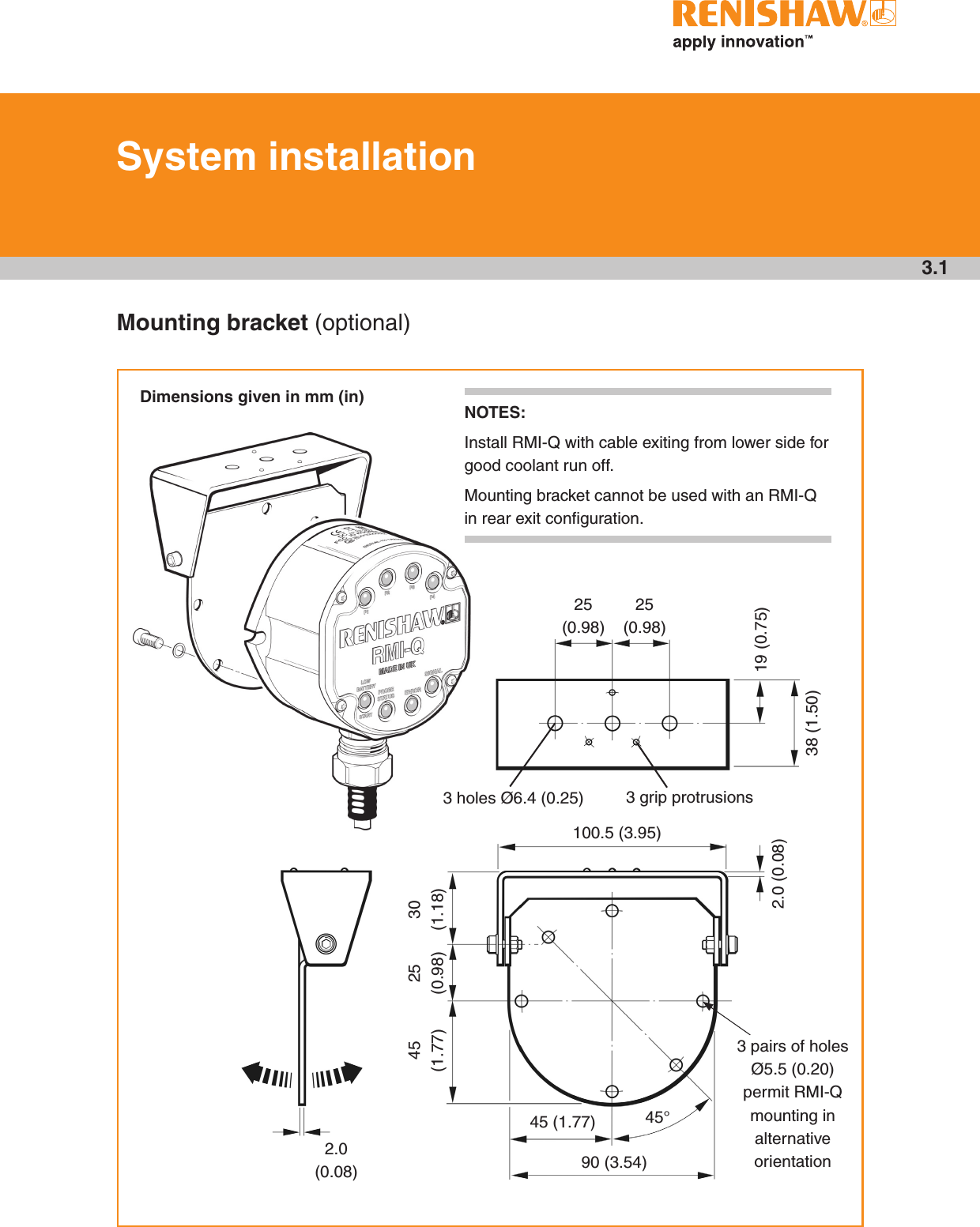 3.1Mounting bracket (optional)System installationDimensions given in mm (in)25 (0.98)25 (0.98)19 (0.75)38 (1.50)3 grip protrusions100.5 (3.95)2.0 (0.08)30 (1.18)25 (0.98)45 (1.77)45 (1.77) 45°90 (3.54)3 pairs of holes Ø5.5 (0.20) permit RMI-Q mounting in alternative orientation2.0 (0.08)3 holes Ø6.4 (0.25)NOTES: Install RMI-Q with cable exiting from lower side for good coolant run off.  Mounting bracket cannot be used with an RMI-Q in rear exit conﬁguration.