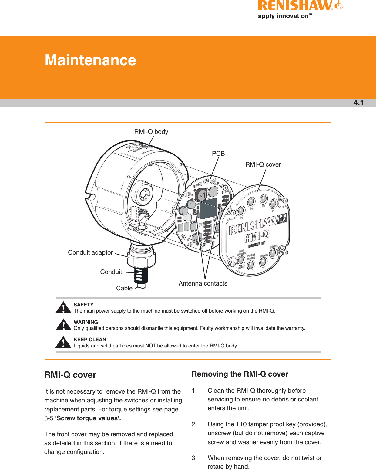 4.1MaintenanceRMI-Q coverIt is not necessary to remove the RMI-Q from the machine when adjusting the switches or installing replacement parts. For torque settings see page 3-5 &apos;Screw torque values&apos;.The front cover may be removed and replaced, as detailed in this section, if there is a need to change configuration.Removing the RMI-Q cover1.  Clean the RMI-Q thoroughly before servicing to ensure no debris or coolant enters the unit.2.  Using the T10 tamper proof key (provided), unscrew (but do not remove) each captive screw and washer evenly from the cover.3.  When removing the cover, do not twist or rotate by hand.RMI-Q bodyPCBRMI-Q coverConduit adaptorConduitCable Antenna contactsSAFETY The main power supply to the machine must be switched off before working on the RMI-Q. WARNING Only qualiﬁed persons should dismantle this equipment. Faulty workmanship will invalidate the warranty. KEEP CLEAN  Liquids and solid particles must NOT be allowed to enter the RMI-Q body.!!!