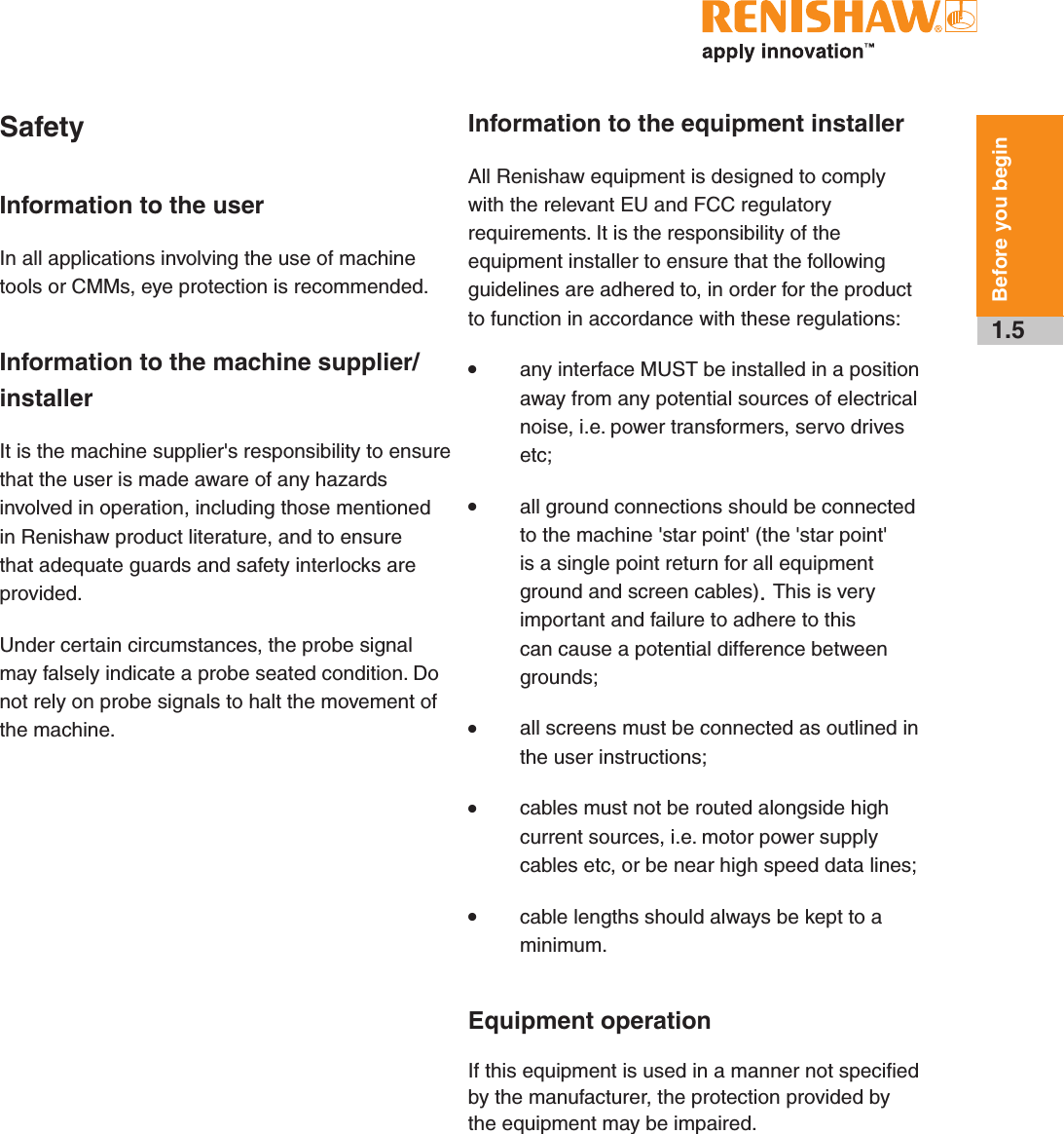1.5Before you beginSafetyInformation to the userIn all applications involving the use of machine tools or CMMs, eye protection is recommended.Information to the machine supplier/ installerIt is the machine supplier&apos;s responsibility to ensure that the user is made aware of any hazards involved in operation, including those mentioned in Renishaw product literature, and to ensure that adequate guards and safety interlocks are provided.Under certain circumstances, the probe signal may falsely indicate a probe seated condition. Do not rely on probe signals to halt the movement of the machine.Information to the equipment installerAll Renishaw equipment is designed to comply with the relevant EU and FCC regulatory requirements. It is the responsibility of the equipment installer to ensure that the following guidelines are adhered to, in order for the product to function in accordance with these regulations:• any interface MUST be installed in a position away from any potential sources of electrical noise, i.e. power transformers, servo drives etc;• all ground connections should be connected to the machine &apos;star point&apos; (the &apos;star point&apos; is a single point return for all equipment ground and screen cables). This is very important and failure to adhere to this can cause a potential difference between grounds;• all screens must be connected as outlined in the user instructions;• cables must not be routed alongside high current sources, i.e. motor power supply cables etc, or be near high speed data lines;• cable lengths should always be kept to a minimum.Equipment operationIf this equipment is used in a manner not specified by the manufacturer, the protection provided by the equipment may be impaired.