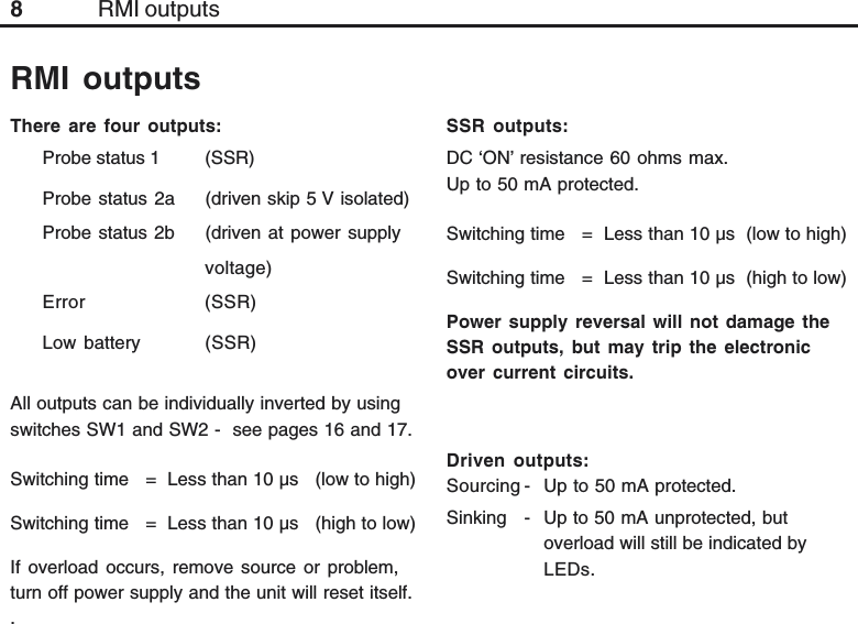 8RMI outputsThere are four outputs:Probe status 1 (SSR)Probe status 2a (driven skip 5 V isolated)Probe status 2b (driven at power supplyvoltage)Error (SSR)Low battery (SSR)All outputs can be individually inverted by usingswitches SW1 and SW2 -  see pages 16 and 17.Switching time   =  Less than 10 µs   (low to high)Switching time   =  Less than 10 µs   (high to low)If overload occurs, remove source or problem,turn off power supply and the unit will reset itself..RMI outputsSSR outputs:DC ‘ON’ resistance 60 ohms max.Up to 50 mA protected.Switching time   =  Less than 10 µs  (low to high)Switching time   =  Less than 10 µs  (high to low)Power supply reversal will not damage theSSR outputs, but may trip the electronicover current circuits.Driven outputs:Sourcing - Up to 50 mA protected.Sinking - Up to 50 mA unprotected, butoverload will still be indicated byLEDs.