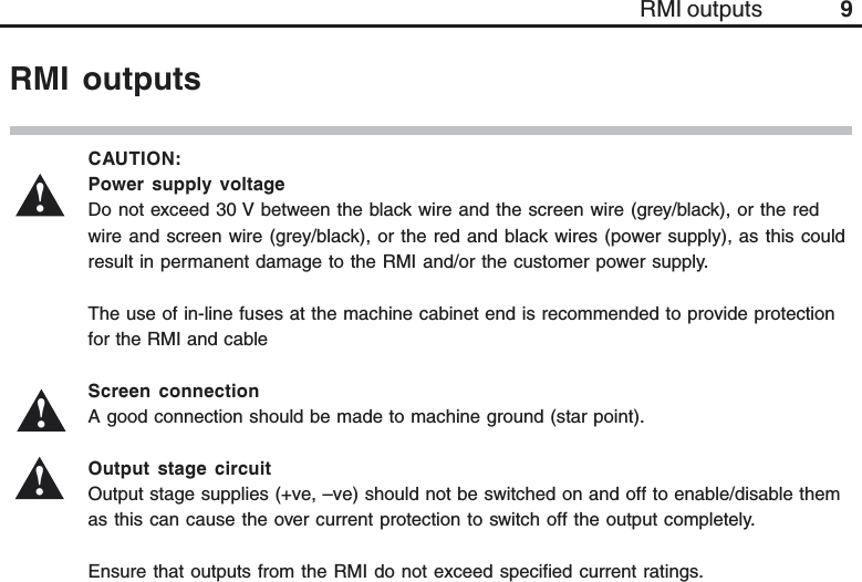 9RMI outputsCAUTION:Power supply voltageDo not exceed 30 V between the black wire and the screen wire (grey/black), or the redwire and screen wire (grey/black), or the red and black wires (power supply), as this couldresult in permanent damage to the RMI and/or the customer power supply.The use of in-line fuses at the machine cabinet end is recommended to provide protectionfor the RMI and cableScreen connectionA good connection should be made to machine ground (star point).Output stage circuitOutput stage supplies (+ve, –ve) should not be switched on and off to enable/disable themas this can cause the over current protection to switch off the output completely.Ensure that outputs from the RMI do not exceed specified current ratings.!RMI outputs!!