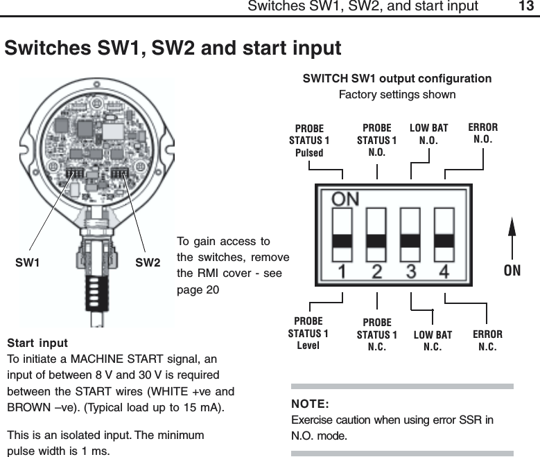 13ONLOW BATN.O.LOW BATN.C.SWITCH SW1 output configurationFactory settings shownStart inputTo initiate a MACHINE START signal, aninput of between 8 V and 30 V is requiredbetween the START wires (WHITE +ve andBROWN –ve). (Typical load up to 15 mA).This is an isolated input. The minimumpulse width is 1 ms.To gain access tothe switches, removethe RMI cover - seepage 20SW1 SW2PROBESTATUS 1PulsedPROBESTATUS 1N.O.PROBESTATUS 1LevelPROBESTATUS 1N.C.Switches SW1, SW2 and start inputERRORN.O.ERRORN.C.Switches SW1, SW2, and start inputNOTE:Exercise caution when using error SSR inN.O. mode.