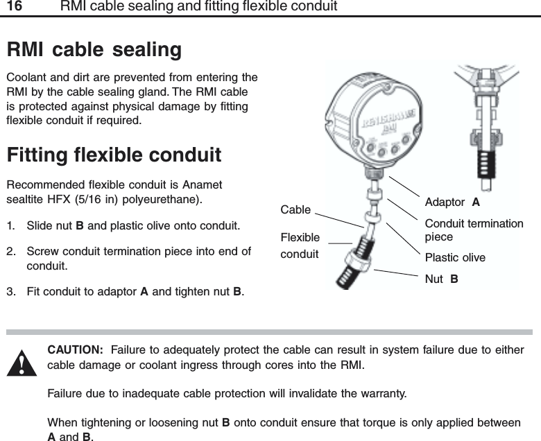 16 RMI cable sealing and fitting flexible conduitFitting flexible conduitCableFlexibleconduitAdaptor  AConduit terminationpiecePlastic oliveNut  BCAUTION:  Failure to adequately protect the cable can result in system failure due to eithercable damage or coolant ingress through cores into the RMI.Failure due to inadequate cable protection will invalidate the warranty.When tightening or loosening nut B onto conduit ensure that torque is only applied betweenA and B.Coolant and dirt are prevented from entering theRMI by the cable sealing gland. The RMI cableis protected against physical damage by fittingflexible conduit if required.RMI cable sealing!Recommended flexible conduit is Anametsealtite HFX (5/16 in) polyeurethane).1. Slide nut B and plastic olive onto conduit.2. Screw conduit termination piece into end ofconduit.3. Fit conduit to adaptor A and tighten nut B.