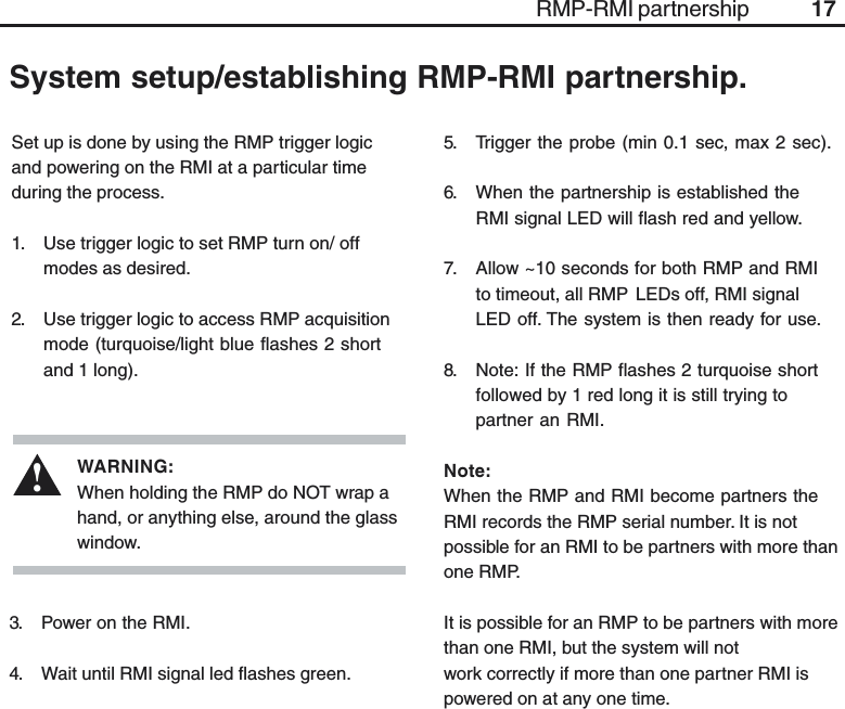 17Set up is done by using the RMP trigger logicand powering on the RMI at a particular timeduring the process.1. Use trigger logic to set RMP turn on/ offmodes as desired.2. Use trigger logic to access RMP acquisitionmode (turquoise/light blue flashes 2 shortand 1 long).System setup/establishing RMP-RMI partnership.RMP-RMI partnership3. Power on the RMI.4. Wait until RMI signal led flashes green.WARNING:When holding the RMP do NOT wrap ahand, or anything else, around the glasswindow.!5. Trigger the probe (min 0.1 sec, max 2 sec).6. When the partnership is established theRMI signal LED will flash red and yellow.7. Allow ~10 seconds for both RMP and RMIto timeout, all RMP LEDs off, RMI signalLED off. The system is then ready for use.8. Note: If the RMP flashes 2 turquoise shortfollowed by 1 red long it is still trying topartner an RMI.Note:When the RMP and RMI become partners theRMI records the RMP serial number. It is notpossible for an RMI to be partners with more thanone RMP.It is possible for an RMP to be partners with morethan one RMI, but the system will notwork correctly if more than one partner RMI ispowered on at any one time.