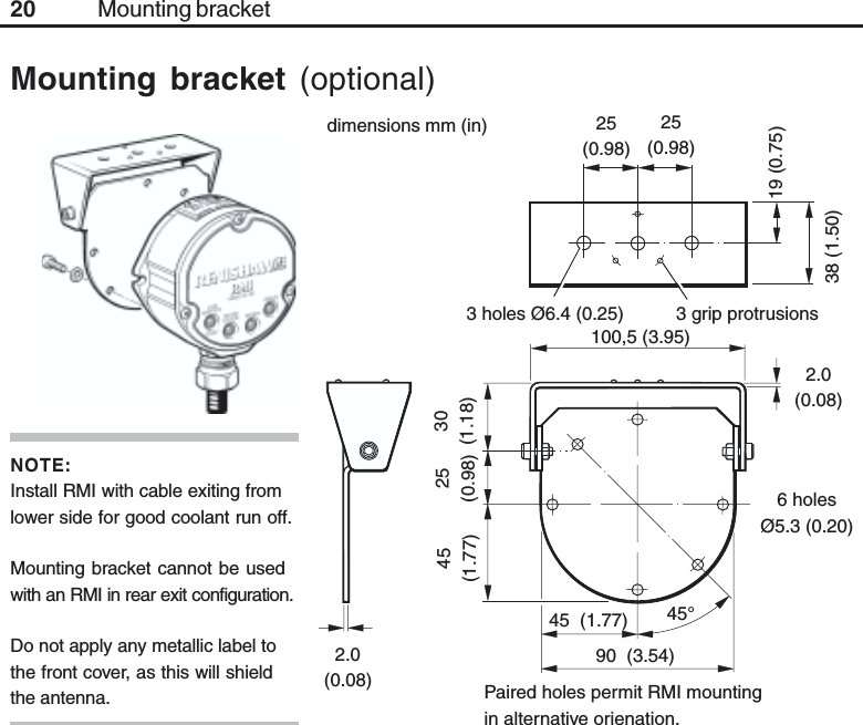 20Mounting bracket (optional)3 holes Ø6.4 (0.25)25(0.98)25(0.98)19 (0.75)38 (1.50)45(1.77)25(0.98)30(1.18)3 grip protrusions100,5 (3.95)90  (3.54)2.0(0.08)6 holesØ5.3 (0.20)2.0(0.08) Paired holes permit RMI mountingin alternative orienation.45  (1.77) 45°Mounting bracketdimensions mm (in)NOTE:Install RMI with cable exiting fromlower side for good coolant run off.Mounting bracket cannot be usedwith an RMI in rear exit configuration.Do not apply any metallic label tothe front cover, as this will shieldthe antenna.