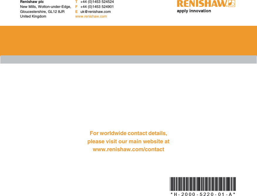Renishaw plcNew Mills, Wotton-under-Edge,Gloucestershire, GL12 8JRUnited KingdomT+44 (0)1453 524524F+44 (0)1453 524901Euk@renishaw.comwww.renishaw.comFor worldwide contact details,please visit our main website atwww.renishaw.com/contact*H-2000-5220-01-A*