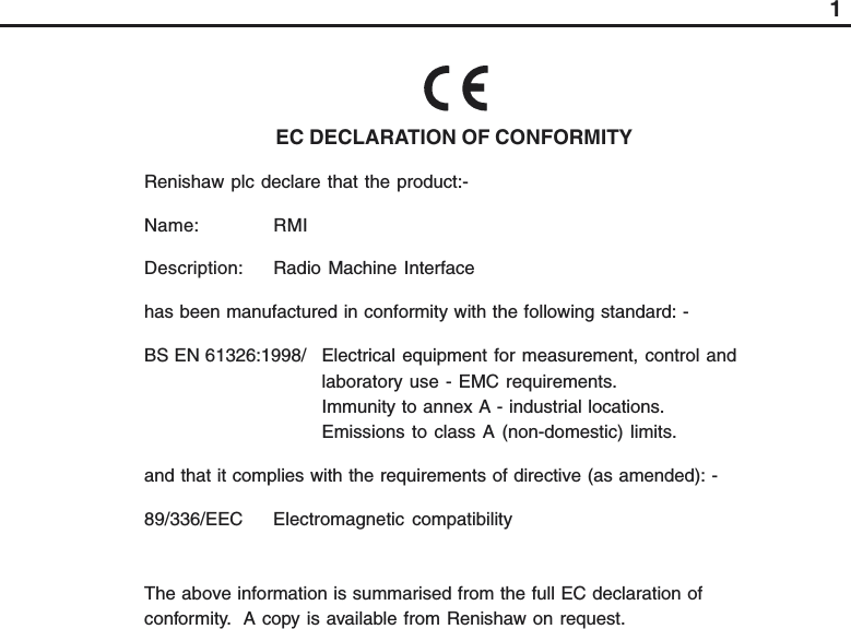 1EC DECLARATION OF CONFORMITYRenishaw plc declare that the product:-Name: RMIDescription: Radio Machine Interfacehas been manufactured in conformity with the following standard: -BS EN 61326:1998/ Electrical equipment for measurement, control andlaboratory use - EMC requirements.Immunity to annex A - industrial locations.Emissions to class A (non-domestic) limits.and that it complies with the requirements of directive (as amended): -89/336/EEC Electromagnetic  compatibilityThe above information is summarised from the full EC declaration ofconformity.  A copy is available from Renishaw on request.
