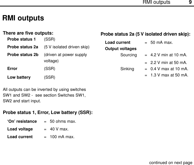 9RMI outputsRMI outputsThere are five outputs:Probe status 1 (SSR)Probe status 2a (5 V isolated driven skip)Probe status 2b (driven at power supplyvoltage)Error (SSR)Low battery (SSR)All outputs can be inverted by using switchesSW1 and SW2 -  see section Switches SW1,SW2 and start input.Probe status 1, Error, Low battery (SSR):‘On’ resistance = 50 ohms max.Load voltage =   40 V max.Load current = 100 mA max.continued on next pageProbe status 2a (5 V isolated driven skip):Load current = 50 mA max.Output voltagesSourcing = 4.2 V min at 10 mA.= 2.2 V min at 50 mA.Sinking = 0.4 V max at 10 mA.= 1.3 V max at 50 mA.