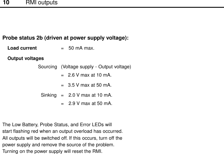 10Probe status 2b (driven at power supply voltage):Load current = 50 mA max.Output voltagesSourcing (Voltage supply - Output voltage)=   2.6 V max at 10 mA.=   3.5 V max at 50 mA.  Sinking = 2.0 V max at 10 mA.= 2.9 V max at 50 mA.The Low Battery, Probe Status, and Error LEDs willstart flashing red when an output overload has occurred.All outputs will be switched off. If this occurs, turn off thepower supply and remove the source of the problem.Turning on the power supply will reset the RMI.RMI outputs